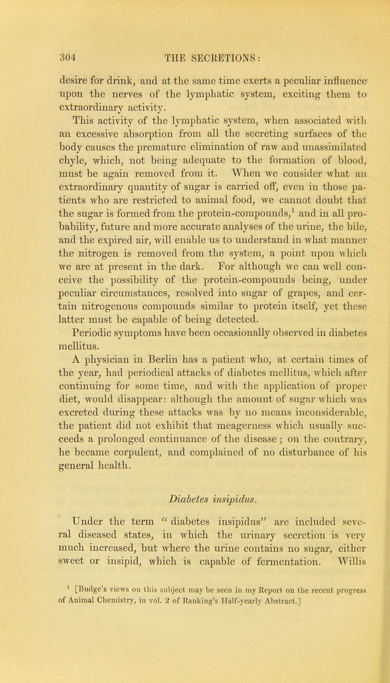 desire for drink^ and at the same time exerts a peculiar influence' upon the nerves of the lymphatic system, exciting them to extraordinary activity. This activity of the lymphatic system, when associated with an excessive absorption from all the secreting surfaces of the body causes the premature elimination of raw and unassimilated chyle, which, not being adequate to the formation of blood, must be again removed from it. When we consider what an extraordinary quantity of sugar is carried off, even in those pa- tients who are restricted to animal food, we cannot doubt that the sugar is formed from the protein-compounds,^ and in all pro- bability, future and more accurate analyses of the urine, the bile, and the expired air, will enable us to understand in what manner the nitrogen is removed from the system, a point upon Avhich we are at present in the dark. For although we can well con- ceive the possibility of the protein-compounds being, under peculiar circumstances, resolved into sugar of grapes, and cer- tain nitrogenous compounds similar to protein itself, yet these latter must be capable of being detected. Periodic symptoms have been occasionally observed in diabetes meUitus. A physician in Berlin has a patient who, at certain times of the year, had periodical attacks of diabetes meUitus, Avhich after continuing for some time, and udth the application of proper diet, would disappear: although the amount of sugar which was excreted dining these attacks was by no means inconsiderable, the patient did not exhibit that meagerness Avhich usually suc- ceeds a prolonged continuance of the disease; on the contrary, he became corpulent, and complained of no disturbance of his general health. Diabetes insipidus. Under the term “ diabetes insipidus^^ are included seve- ral diseased states, in which the urinary secretion is very much increased, but where the mine contains no sugai’, either sweet or insipid, which is capable of fermentation. Willis ' [Budge’s views on this sul>ject may be seen in my Report on the recent progress of Animal Chemistrj', in vol. 2 of Ranking’s Half-yearly Abstract.]