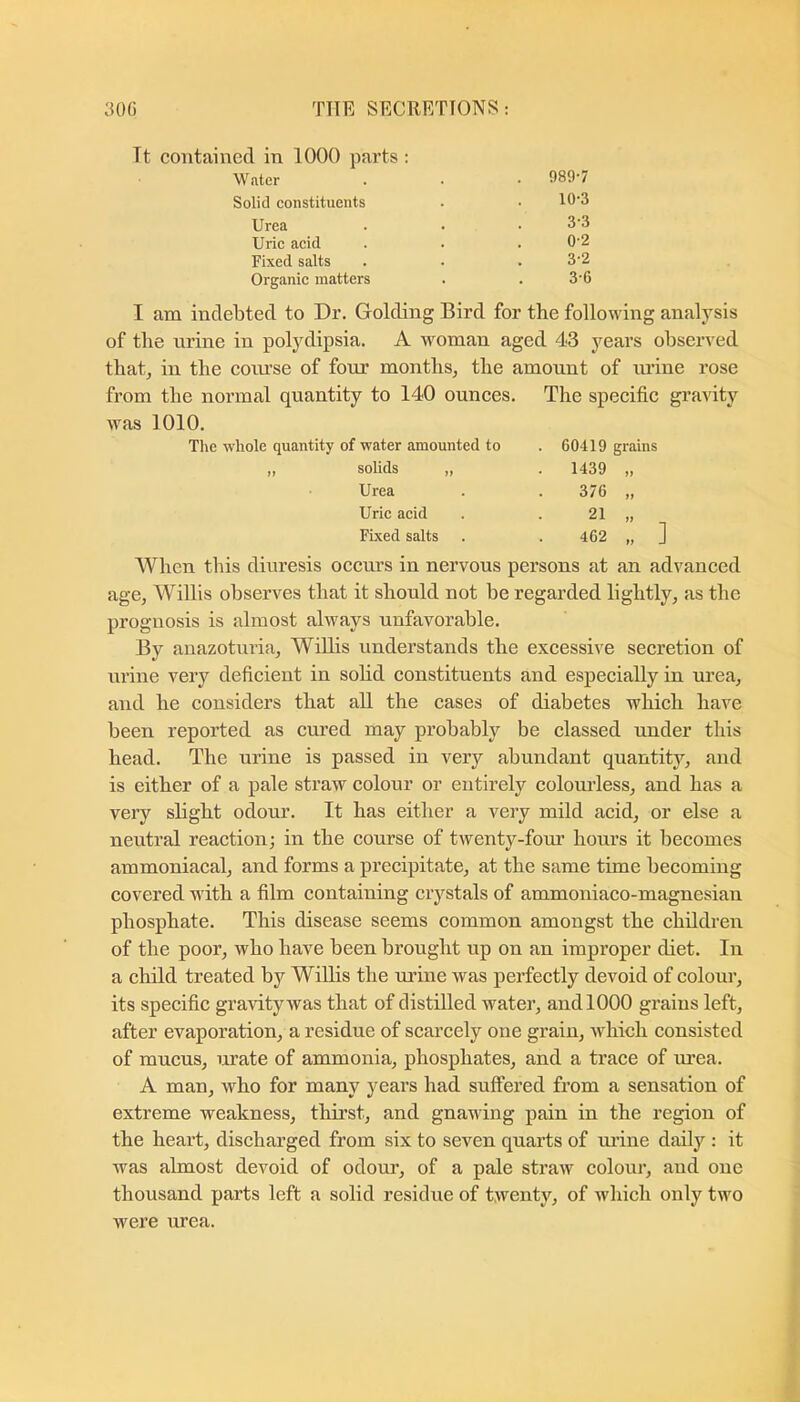 Tt contained in 1000 parts : Water . . • 989-7 Solid constituents . .10-3 Urea . . .3-3 Uric acid . . . 0'2 Fixed salts . . . 3-2 Organic matters . . 3'6 I am indebted to Dr. Golding Bird for the following analysis of the nrine in polydipsia. A woman aged 43 years observed that, in the coiu’se of four months, the amount of lU’ine rose from the normal quantity to 140 ounces. The specific gravity was 1010. The whole quantity of water amounted to ,, solids „ Urea Uric acid Fixed salts 60419 grains 1439 376 21 462 ] When this diuresis occurs in nervous persons at an advanced age, Willis observes that it should not be regarded lightly, as the prognosis is almost always unfavorable. By anazoturia, Willis understands the excessive secretion of urine very deficient in solid constituents and especially in urea, and he considers that all the cases of diabetes which have been reported as cured may probably be classed under this head. The urine is passed in very abundant quantity, and is either of a pale straw colour or entirely colourless, and has a very sbght odour. It has either a very mild acid, or else a neutral reaction; in the course of twenty-four hours it becomes ammoniacal, and forms a precipitate, at the same time becoming covered with a film containing crystals of ammoniaco-magnesian phosphate. This disease seems common amongst the children of the poor, who have been brought up on an improper diet. In a child treated by Willis the urine was perfectly devoid of colour, its specific gravity was that of distilled water, and 1000 grains left, after evaporation, a residue of scarcely one grain, which consisted of mucus, urate of ammonia, phosphates, and a trace of m’ea. A man, who for many years had suffered from a sensation of extreme weakness, thirst, and gnawing pain in the region of the heart, discharged from six to seven quarts of lu’ine daily : it was almost devoid of odom-, of a pale straw coloui*, and one thousand parts left a solid residue of twenty, of which only two were urea.