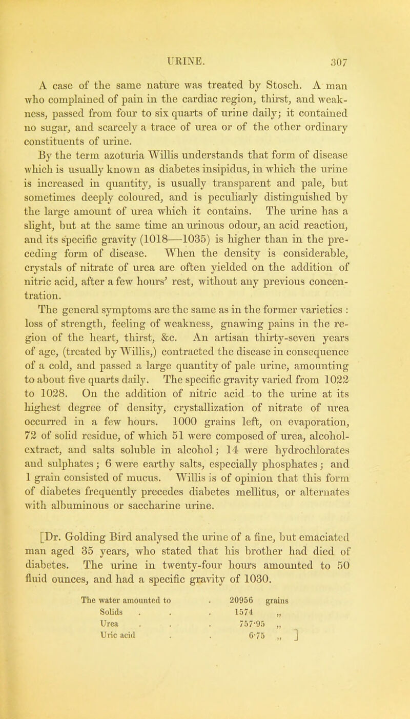 A case of the same nature was treated by Stosch. A man who complained of pain in the cardiac region, thirst, and weak- ness, passed from four to six quarts of urine daily; it contained no sugar, and scarcely a trace of urea or of the other ordinary constituents of urine. By the term azoturia Willis understands that form of disease which is usually known as diabetes insipidus, in which the urine is increased in quantity, is usually transparent and pale, but sometimes deeply coloured, and is peculiarly distinguished bj'^ the large amount of urea which it contains. The urine has a shght, but at the same time an ui’inous odoui’, an acid reaction, and its specific gravity (1018—1035) is higher than in the pre- ceding form of disease. When the density is considerable, crystals of nitrate of urea are often yielded on the addition of nitric acid, after a few hours^ rest, without any previous concen- tration. The general symptoms are the same as in the former varieties : loss of strength, feeling of weakness, gnawing pains in the re- gion of the heart, thirst, &c. An artisan thirty-seven years of age, (treated by Willis,) contraeted the disease in consequence of a cold, and passed a large quantity of pale urine, amounting to about five quarts daily. The specific gravity varied from 1022 to 1028. On the addition of nitric acid to the urine at its highest degree of density, crystallization of nitrate of urea occuiTed in a few hours. 1000 grains left, on evaporation, 72 of sohd residue, of which 51 were composed of urea, alcohol- extract, and salts soluble in alcohol; 14 were hydrochlorates and sidphates; 6 were earthy salts, especially phosphates; and 1 grain consisted of mucus. Willis is of opinion that this form of diabetes frequently precedes diabetes mellitus, or alternates with albuminous or saccharine urine. [Dr. Golding Bird analysed the urine of a fine, but emaciated man aged 35 years, who stated that his brother had died of diabetes. The urine in twenty-four hours amounted to 50 fluid ounces, and had a specific gravity of 1030. The water amounted to 20956 grains Solids Urea Uric acid
