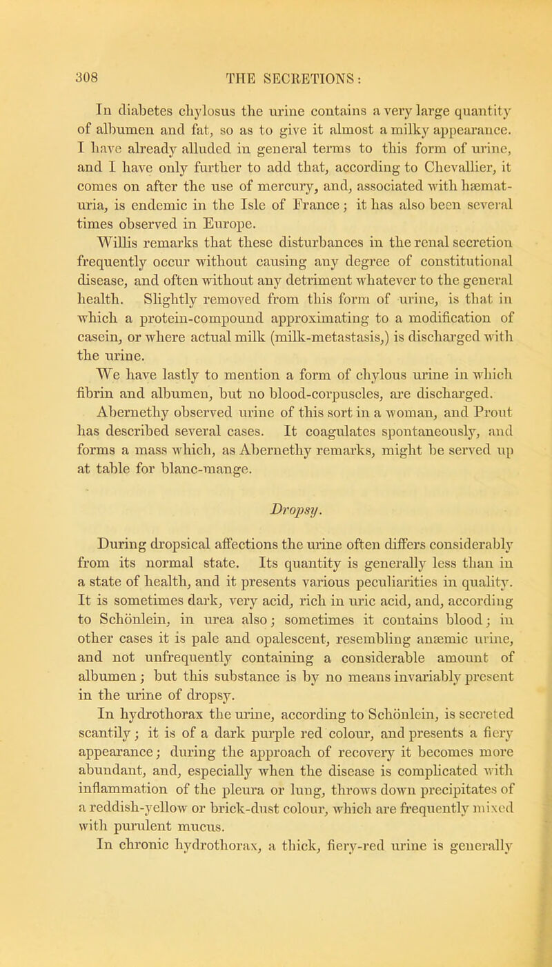 In diabetes clijdosus the urine contains a very large quantity of albumen and fat, so as to give it almost a milky appearance. I have already alluded in general terms to this form of urine, and I have only further to add that, according to Chevallier, it comes on after the use of mercury, and, associated with hsemat- uria, is endemic in the Isle of France; it has also been several times observed in Europe. Willis remarks that these disturbances in the renal secretion frequently occur without causing any degree of constitutional disease, and often vrithout any detidment whatever to the general health. Slightly removed from this form of urine, is that in which a protein-compound approximating to a modification of casein, or where actual milk (milk-metastasis,) is dischai’ged with the urine. We have lastly to mention a form of chylous urine in ndiich fibrin and albumen, but no blood-coi’puscles, are discharged. Abernethy observed urine of this sort in a woman, and Prout has described several cases. It coagulates spontaneously, and forms a mass which, as Abernethy remarks, might be served up at table for blanc-mange. Drops]/. During dropsical afi’ections the urine often differs considerably from its normal state. Its quantity is generally less than in a state of health, and it presents various peculiarities in quality. It is sometimes dark, very acid, rich in uric acid, and, according to Schonlein, in urea also; sometimes it contains blood; in other cases it is pale and opalescent, resembling auEemic urine, and not unfrequently containing a considerable amount of albumen; but this substance is by no means invai’iably present in the ru’ine of dropsy. In hydrothorax the urine, according to Schonlein, is secreted scantily; it is of a dark purple red colour, and presents a fiery appearance; during the approach of recoveiy it becomes more abundant, and, especially when the disease is comphcated with inflammation of the pleura or lung, throws down precipitates of a reddish-yellow or brick-dust colour, Avhich are frequently mixed with purulent mucus. In chronic lydrothorax, a thick, fieiy-red urine is generally