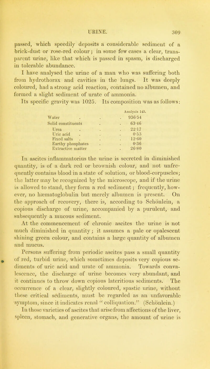 passed, which speedily deposits a considerable sediment of a brick-dust or rose-red colour; in some few cases a clear, trans- parent ui’ine, like that which is passed in spasm, is discharged in tolerable abundance. I have analysed the urine of a man who was suffering both from hydrothorax and cavities in the lungs. It was deeply coloured, had a strong acid reaction, contained no albumen, and formed a slight sediment of urate of ammonia. Its specific gra\dtywas 1025. Its composition was as follows: In ascites inflammatorius the urine is secreted in diminished quantity, is of a dark red or brownish coloiu’, and not unfre- queutly contains blood in a state of solution, or blood-corprrscles; the latter may be recognized by the microscope, and if the urine is allowed to stand, they form a red sediment; frequently, how- ever, no hsematoglobulin but merely albumen is present. On the approach of recovery, there is, according to Schbnlein, a copious discharge of urine, accompanied by a purulent, and subsequently a mucous sediment. At the commencement of chronic ascites the urine is not much diminished in quantity; it assumes a pale or opalescent shining green colour, and contains a large quantity of albumen and mucus. Persons suffering from periodic ascites pass a small quantity of red, turbid urine, which sometimes deposits very copious se- diments of uric acid and urate of ammonia. Towards conva- lescence, the discharge of urine becomes very abundant, and it continues to throw down copious lateritious sediments. The occuirence of a clear, slightly coloured, spastic urine, without these critical sediments, must be regarded as an unfavorable symptom, since it indicates renal “ colliquation.” (Schonlein.) In those varieties of ascites that arise from affections of the liver, spleen, stomach, and generative organs, the amount of urine is Analysis 145. Water Solid constituents Urea Uric acid Fixed salts Earthy phosphates Extractive matter 936-54 63-46 22-17 0-53 12-60 0-36 26-80