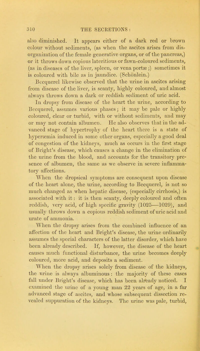 also diminished. It appears either of a dark red or brown colour Avithout sediments, (as when the ascites arises from dis- organization of the female generative organs, or of the pancreas,) or it throws down copious lateritious or fawn-coloured sediments, (as in diseases of the liver, spleen, or vena portae;) sometimes it is coloured Avith bile as in jaundice. (Schdnlein.) Becquerel likcAvise observed that the urine in ascites arising from disease of the liver, is scanty, highly coloured, and almost ahvays throws down a dark or reddish sediment of uric acid. In di’opsy from disease of the heart the urine, according to Becquerel, assumes various phases; it may be pale or highly coloured, clear or turbid, with or Avithout sediments, and may or may not contain albumen. He also observes that in the ad- vanced stage of hypertrophy of the heart there is a state of hypersemia induced in some other organs, especially a good deal of congestion of the kidneys, much as occurs in the first stage of Bright^s disease, which causes a change in the elimination of the urine from the blood, and accounts for the transitory pre- sence of albumen, the same as we observe in severe inflamma- tory affections. When the dropsical symptoms are consequent upon disease of the heart alone, the urine, according to Becquerel, is not so much changed as when hepatic disease, (especially cirrhosis,) is associated Avith it: it is then scanty, deeply coloured and often reddish, very acid, of high specific graAuty (1025—1029), and usually throws doAvn a copious reddish sediment of uric acid and urate of ammonia. When the dropsy arises from the combined influence of an affection of the heart and Bright^s disease, the urine ordinarily assumes the special characters of the latter disorder, Avhich have been already described. If, however, the disease of the heart causes much functional disturbance, the mine becomes deeply colomed, more acid, and deposits a sediment. When the dropsy arises solely from disease of the kidneys, the urine is always albuminous : the majority of these eases fall under Bright^s disease, Avhich has been already noticed. I examined the mine of a young man 22 years of age, in a far advanced stage of ascites, and whose subsequent dissection re- vealed suppuration of the kidneys. The urine was pale, tm’bid.