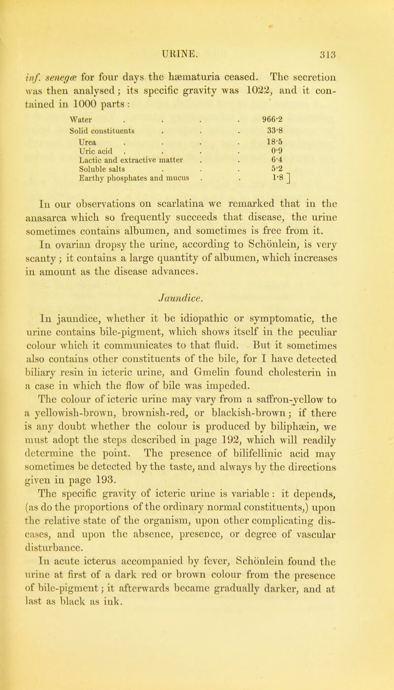 inf. senega; for four days the hiematuria ceased. The secretion was then analysed; its specific gravity was 1022, and it con- tained in 1000 parts: Water .... 966-2 Solid constituents . . . 33-8 Urea . . . .18-5 Uric acid .... 0-9 Lactic and extractive matter . . 6-4 Soluble salts . . .5-2 Earthy phosphates and mucus . . 1-8 ] In our observations on scarlatina we remarked that in the anasarca which so frequently succeeds that disease, the urine sometimes contains albumen, and sometimes is free from it. In ovarian dropsy the urine, according to Schbnlein, is very scanty ; it contains a large quantity of albumen, which increases in amount as the disease advances. Jaundice. In jaundice, whether it be idiopathic or symptomatic, the urine contains bile-pigment, which shows itself in the peculiar colour which it communicates to that fluid. But it sometimes also contains other constituents of the bile, for I have detected biliary resin in icteric urine, and Gmelin found cholesterin in a case in which the flow of bile was impeded. The colour of icteric urine may vary from a saffron-yellow to a yellowish-brown, brownish-red, or blackish-brown; if there is any doubt whether the colour is produced by biliphsein, we must adopt the steps described in page 192, which will readily determine the point. The presence of bilifellinic acid may sometimes be detected by the taste, and always by the directions given in page 193. The specific gravity of icteric urine is variable: it depends, (as do the proportions of the ordinary normal constituents,) upon the relative state of the organism, upon other complicating dis- eases, and upon the absence, presence, or degree of vascular disturbance. In acute icterus accompanied by fever, Schbnlein found the urine at first of a dark red or brown colour from the presence of bile-pigment; it afterwards became gradually darker, and at last as black as ink.