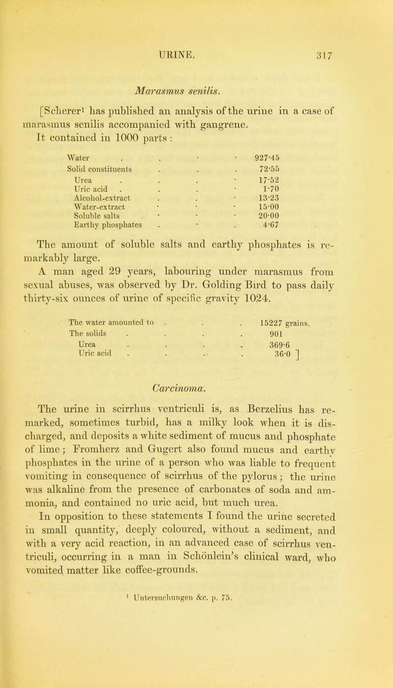Marasmus senilis. [Scherei’i has published an analysis of the urine in a case of marasmus senilis accompanied with gangrene. It contained in 1000 parts : Water 927-45 Solid constituents 72-55 Urea 17-52 Uric acid 1-70 Alcohol-extract 13-23 Water-extract 15-00 Soluble salts 20-00 Earthy phosphates 4-67 The amount of soluble salts and earthy phosphates is re- markably large. A man aged 29 years, labouring under marasmus from sexual abuses, was observed by Dr. Golding Bird to pass daily thirty-six ounces of urine of specific gravity 1024. The water amounted to 15227 grains. The solids 901 Urea 369-6 Uric acid 36-0 ] Carcinoma. The urine in scirrhus ventriculi is, as Berzelius has re- marked, sometimes turbid, has a milky look when it is dis- charged, and deposits a white sediment of mucus and phosphate of lime; Fromherz and Gugert also found mucus and earthv phosphates in the urine of a person who was liable to frequent vomiting in consequence of sciiThus of the pylorus; the urine was alkaline from the presence of carbonates of soda and am- monia, and contained no uric acid, but much urea. In opposition to these statements I found the urine secreted in small quantity, deeply coloured, without a sediment, and with a very acid reaction, in an advanced case of scirrhus ven- triculi, occurring in a man in Schonlein^s clinical ward, who vomited matter like coffee-grounds. 1