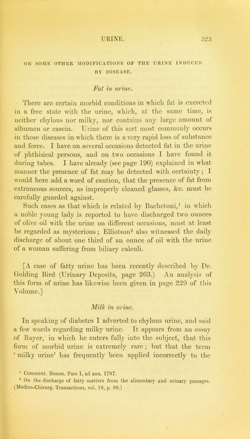 ON SOME OTHER MODIFICATIONS OF THE URINE INDUCED BY DISEASE. Fat in urine. There ai-e certain morbid conditions in which fat is excreted in a free state with the lu’ine, which, at the same time, is neither cli}dous nor milky, nor contains any large amount of albumen or casein. Urine of this sort most commonly occurs in those diseases in which there is a very rapid loss of substance and force. I have on several occasions detected fat in the urine of phthisical persons, and on two occasions I have found it during tabes. I have akeady (see page 190) explained in what manner the presence of fat may be detected with certainty; I ivould here add a word of caution, that the presence of fat from extraneous sources, as improperly cleaned glasses, &c. must be carefully guai’ded against. Such cases as that which is related by Bachetoni,' in which a noble young lady is reported to have discharged two ounces of olive oil with the urine on different occasions, must at least be regarded as mysterious; Elliotson^ also witnessed the daily discharge of about one third of an ounce of oil with the urine of a woman suffering from biliary calculi. [A case of fatty urine has been recently described by Dr. Golding Bird (Urinary Deposits, page 263.) An analj'^sis of this form of urine has likewise been given in page 229 of this Volume.] Milk in urine. In speaking of diabetes I adverted to chylous urine, and said a few words regarding milky urine. It appears from an essay of Rayer, in which he enters fully into the subject, that this form of morbid urine is extremely rare; but that the term ‘ milky urine’ has frequently been applied incorrectly to the • Comment. Bonon. Pars I, ad ann. 1787. On the discharge of fatty matters from the alimentary and urinary passages. (Medico-Chinirg. Transactions, vol. 18, p. 80.)