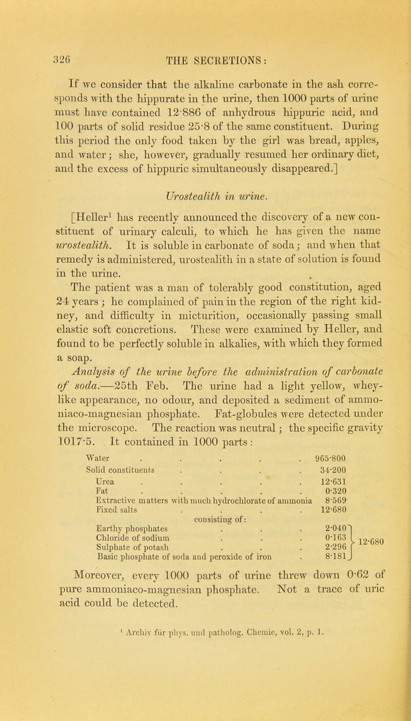 If we consider that the alkaline carbonate in the ash corre- sponds Avith the hippurate in the urine, then 1000 parts of ui’ine must haA^e contained 12'886 of anhydrous hippuric acid, and 100 parts of solid residue 25'8 of the same constituent. During this period the only food taken by the girl was bread, apples, and Avater j she, however, gradually resumed her ordinary diet, and the excess of hippuric simultaneously disappeared.] Urostealith in urine. [Heller^ has recently announced the discovery of a new con- stituent of urinary calcub, to which he has given the name urostealith. It is soluble in carbonate of soda; and Avhen that remedy is administered, m’ostealith in a state of solution is found in the urine. The patient was a man of tolerably good constitution, aged 24 years ; he complained of pain in the region of the right kid- ney, and difidculty in micturition, occasionally passing small elastic soft concretions. These Avere examined by Heller, and found to be perfectly soluble in alkalies, with which they formed a soap. Analysis of the urine before the administration of carbonate of soda.—25th Feb. The urine had a light yellow, Avhey- like appearance, no odour, and deposited a sediment of ammo- niaco-magnesian phosphate. Fat-globules were detected under the microscope. The reaction Avas neutral •, the specific gravity 1017'5. It contained in 1000 parts : Water . 965-800 Solid constituents 34-200 Urea . 12-631 Fat • • • 0-320 Extractive matters with Fixed salts much hydrochlorate of ammonia 8-569 12-680 Earthy phosphates Chloride of sodium consisting of: 2-040 0-163 Sulphate of potash Basic phosphate of soda and peroxide of iron 2-296 8-181 Moreover, every 1000 parts of urine threw doAvn 0‘62 of pure ammoniaco-magnesian phosphate. Not a trace of uric acid could be detected.