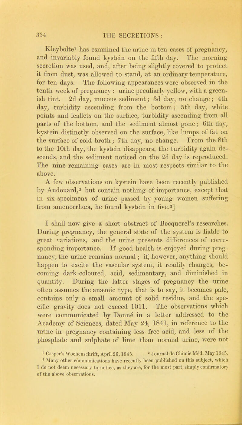 Kleyboltei has examined the nrinc in ten cases of pregnancy, and invariably found kystein on the fifth day. The morning secretion was used, and, after being slightly covered to protect it from dust, was allowed to stand, at an ordinary temperature, for ten days. The following appearances were observed in the tenth week of pregnancy : urine peculiarly yellow, with a green- ish tint. 2d day, mucous sediment; 3d day, no change ; 4th day, turbidity ascending from the bottom; 5th day, white points and leaflets on the surface, tm’bidity ascending from all parts of the bottom, and the sediment almost gone; 6th day, kystein distinctly observed on the surface, like lumps of fat on the surface of cold broth; 7th day, no change. From the 8th to the 10th day, the kystein disappears, the tm’bidity again de- scends, and the sediment noticed on the 2d day is reproduced. The nine remaining cases are in most respects similar to the above. A few observations on kystein have been recently published by Audouard,2 but contain nothing of importance, except that in six specimens of urine passed by young women suflPering from amenorrhoea, he found kystein in five.3] I shall now give a short abstract of BecquereTs researches. Dm’ing pregnancy, the general state of the system is liable to great A ariations, and the ui’ine presents differences of corre- sponding importance. If good health is enjoyed during preg- nancy, the urine remains normal; if, however, anything should happen to excite the vascular system, it readily changes, be- coming dark-coloured, acid, sedimentary, and diminished in quantity. During the latter stages of pregnancy the urine often assumes the anaemic type, that is to say, it becomes pale, contains only a small amount of solid residue, and the spe- cific gravity does not exceed 1011. The obseiwations which were communicated by Donne in a letter addressed to the Academy of Sciences, dated May 24, 1841, in reference to the urine in pregnancy containing less free acid, and less of the phosphate and sulphate of lime than normal urine, were not ' Casper’s Wochenschrift, April 26,1845. ^ Journal de Chiinie Med. May 1845. ^ Many other communications have recently been published on this subject, which I do not deem necessary to notice, as they are, for the most part, simply confirmatory of the aljove observations.