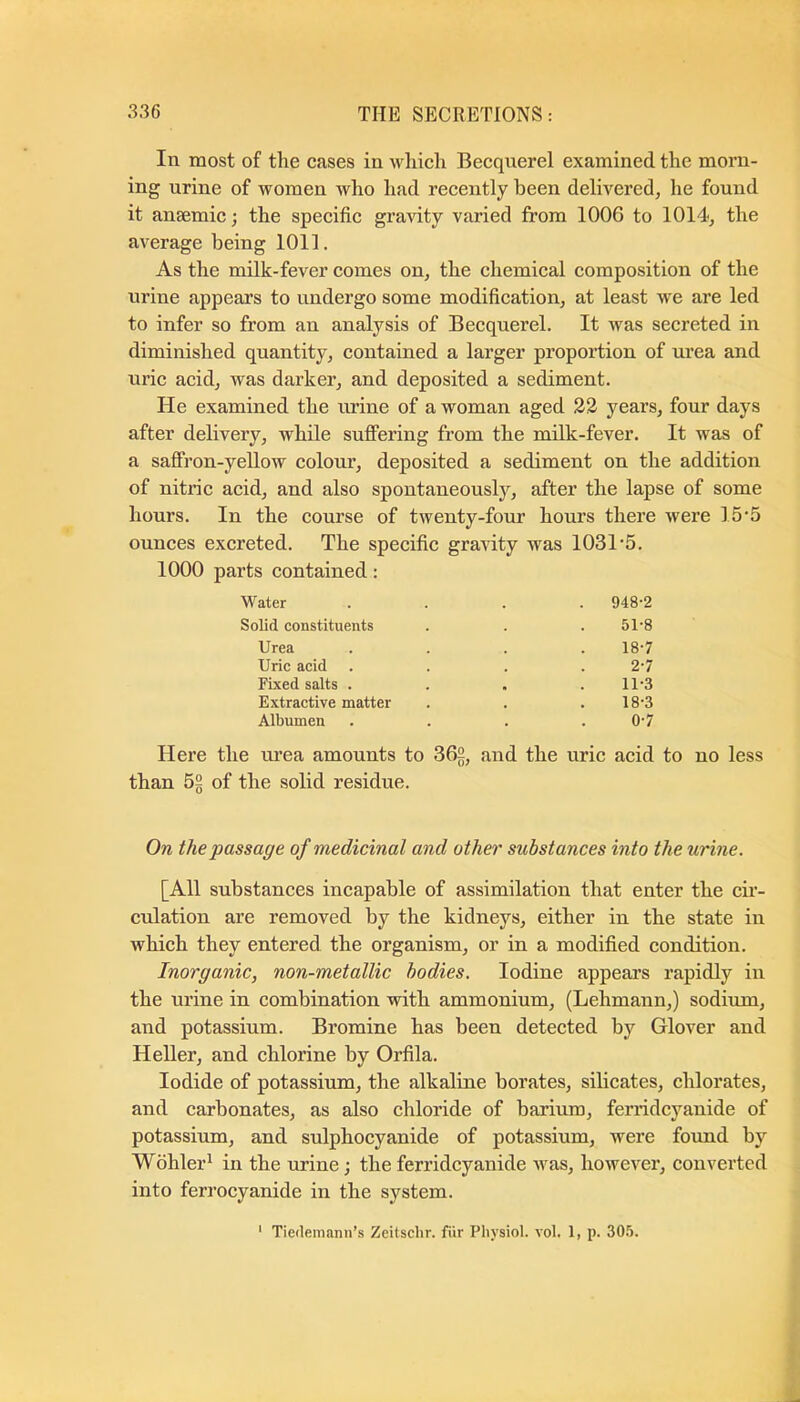 In most of the cases in winch Becquerel examined the morn- ing urine of women who had recently been delivered, he found it anaemic; the specific gravity varied from 1006 to 1014, the average being 1011. As the milk-fever comes on, the chemical composition of the urine appears to undergo some modification, at least we are led to infer so from an analysis of Becquerel. It was secreted in diminished quantity, contained a larger proportion of urea and uric acid, was darker, and deposited a sediment. He examined the urine of a woman aged 23 years, four days after delivery, while suffering from the milk-fever. It was of a saffron-yellow colour, deposited a sediment on the addition of nitric acid, and also spontaneously, after the lapse of some hours. In the course of twenty-four hours there were 15’5 ounces excreted. The specific gravity was 1031'5. 1000 parts contained: Water . 948-2 Solid constituents 51-8 Urea 18-7 Uric acid 2-7 Fixed salts . 11-3 Extractive matter 18-3 Albumen 0-7 Here the nrea amounts to 362, and the uric acid to no less than 52 of the solid residue. On the passage of medicinal and other substances into the urine. [All substances incapable of assimilation that enter the cir- culation are removed by the kidneys, either in the state in which they entered the organism, or in a modified condition. Inorganic, non-metallic bodies. Iodine appears rapidly in the urine in combination with ammonium, (Lehmann,) sodium, and potassium. Bromine has been detected by Glover and Heller, and chlorine by Orfila. Iodide of potassium, the alkaline borates, silicates, chlorates, and carbonates, as also chloride of barium, ferridcyanide of potassium, and sulphocyanide of potassium, were found by Wohler^ in the urine; the ferridcyanide was, however, converted into ferrocyanide in the system. ‘ Tiedemann’s Zeitschr. fiir Physiol, vol. 1, p. 30.5.
