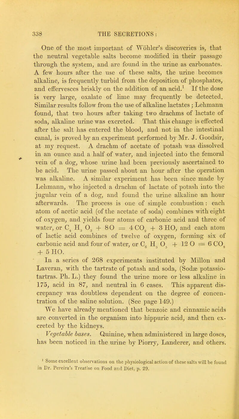 One of the most important of Wohler’s discoveries is, that the neutral vegetable salts become modified in their passage through the system, and are found in the urine as carbonates. A few hours after the use of these salts, the urine becomes alkaline, is frequently turbid from the deposition of phosphates, and effervesces briskly on the addition of an acid.* If the dose is very large, oxalate of lime may frequently be detected. Similar results follow from the use of alkaline lactates; Lehmann found, that two hours after taking two drachms of lactate of soda, alkaline urine was excreted. That this change is effected after the salt has entered the blood, and not in the intestinal canal, is proved by an experiment performed by Mr. J. Goodsir, at my request. A drachm of acetate of potash was dissolved in an ounce and a half of water, and injected into the femoral vein of a dog, whose urine had been previously ascertained to be acid. The mine passed about an hour after the operation was alkaline. A similar experiment has been since made by Lehmann, who injected a di’achm of lactate of potash into the jugular vein of a dog, and found the urine alkaline an hovu’ afterwai’ds. The process is one of simple combustion : each atom of acetic acid (of the acetate of soda) combines with eight of oxygen, and yields four atoms of carbonic acid and three of water, or O3 + 8 O = 4 CO^ + 3 HO, and each atom of lactic acid combines of twelve of oxygen, forming six of carbonic acid and four of water, or Cg +12 0 = 6 CO^ + 5 HO. In a series of 268 experiments instituted by Millon and Laveran, with the tartrate of potash and soda, (Sodse potassio- tartras. Ph. L.) they found the urine more or less alkaline in 175, acid in 87, and neutral in 6 cases. This apparent dis- crepancy was doubtless dependent on the degree of concen- tration of the saline solution. (See page 149.) We have already mentioned that benzoic and cinnamic acids are eonverted in the organism into hippmlc acid, and then ex- creted by the kidneys. Vegetable bases. Quinine, when administered in large doses, has been noticed in the urine by Piorry, Landerer, and others. ' Some excellent observations on the iihysiological action of these salts will be found in Dr. Pereira’s Treatise on Food and Diet, p. 29.
