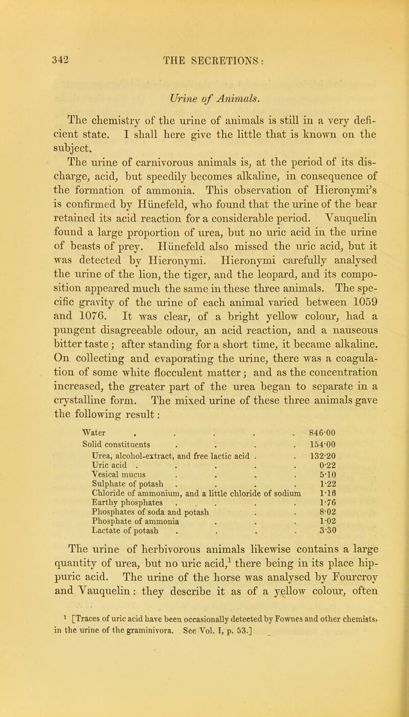 Urine of Animals, The chemistry of the urine of animals is still in a very defi- cient state. I shall here give the little that is known on the subject. The urine of carnivorous animals is, at the period of its dis- chargCj acid, but speedily becomes alkabne, in consequence of the formation of ammonia. This observation of HieronymTs is confirmed by Hiinefeld, who found that the urine of the bear retained its acid reaction for a considerable period. Vauquebn found a large proportion of urea, but no ui’ic acid in the urine of beasts of prey. Hiinefeld also missed the uric acid, but it was detected by Hieronymi. Hieronymi carefully analysed the urine of the lion, the tiger, and the leopard, and its compo- sition appeared much the same in these three animals. The spe- cific gravity of the urine of each animal varied between 1059 and 1076. It was clear, of a bright yellow colour, had a pungent disagreeable odour, an acid reaction, and a nauseous bitter taste; after standing for a short time, it became alkaline. On collecting and evaporating the urine, there was a coagula- tion of some white flocculent matter; and as the concentration increased, the greater part of the urea began to separate in a crj^stalhne form. The mixed urine of these three animals gave the following result: Water ..... 846'00 Solid constituents .... 154'00 Urea, alcohol-extract, and free lactic acid . . 132-20 Uric acid ..... 0-22 Vesical mucus .... 5-10 Sulphate of potash . . . .1-22 Chloride of ammonium, and a little chloride of sodium 1-10 Earthy phosphates ... . . 1-76 Phosphates of soda and potash . . 8-02 Phosphate of ammonia . . .1-02 Lactate of potash . . . .3-30 The urine of herbivorous animals likewise contains a large quantity of urea, but no uric acid,^ there being in its place hip- puric acid. The urine of the horse was analysed by Fourcroy and Vauquelin: they describe it as of a yellow coloiu’, often [Traces of uric acid have been occasionally detected by Fownes and other chemists> in the urine of the graminivora. See Vol. I, p. 53.]