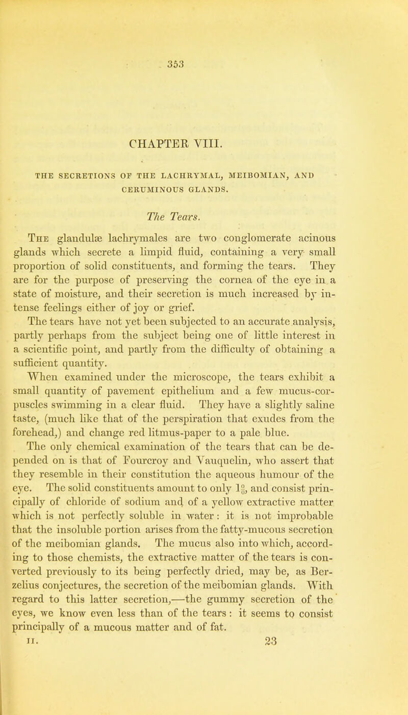 CHAPTER VIII. THE SECRETIONS OF THE LACHRYMAL^ MEIBOMIAN, AND CERUMINOUS GLANDS. The Tears. The glandulse laclirymales are two conglomerate acinous glands which, secrete a limpid fluid, containing a very small proportion of solid constituents, and forming the tears. They are for the purpose of preserving the cornea of the eye in a state of moistui’e, and their secretion is much increased by in- tense feelings either of joy or gi’ief. The tears have not yet been subjected to an accurate analysis, partly perhaps from the subject being one of little interest in a scientific point, and partly from the difficulty of obtaining a suflScient quantity. When examined under the microscope, the tears exhibit a small quantity of pavement epithelium and a few mucus-cor- puscles swimming in a cleai’ fluid. They have a shghtly saline taste, (much like that of the perspiration that exudes from the forehead,) and change red litmus-paper to a pale blue. The only chemical examination of the tears that can be de- pended on is that of Fourcroy and Yauqnelin, who assert that they resemble in theii- constitution the aqueous humour of the eye. The sohd constituents amount to only 12, and consist prin- cipally of chloride of sodium and of a yellow extractive matter which is not perfectly soluble in water; it is not improbable that the insoluble portion arises from the fatty-mucous secretion of the meibomian glands. The mucus also into which, accord- ing to those chemists, the extractive matter of the tears is con- verted previously to its being perfectly dried, may be, as Ber- zelius conjectures, the secretion of the meibomian glands. With regard to this latter secretion,—the gummy secretion of the eyes, we know even less than of the tears: it seems to consist principally of a mucous matter and of fat. II. 23