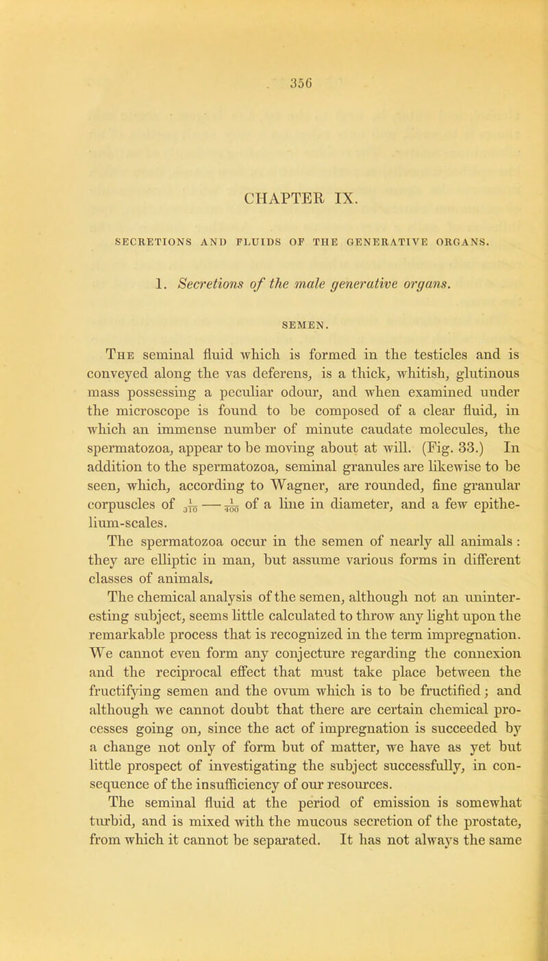 CHAPTER IX. SECRETIONS AND FLUIDS OF THE OENERATIA’^E ORGANS. 1. Secretions of the male generative organs. SEMEN. The seminal fluid wliicli is formed in tlie testicles and is conveyed along tlie vas deferens^ is a thick, whitish, glutinous mass possessing a peculiar odour, and when examined under the microscope is found to be composed of a clear fluid, in which an immense number of minute caudate molecules, the spermatozoa, appear to be moving about at wiU. (Fig. 33.) In addition to the spermatozoa, seminal granules are likewise to be seen, which, according to Wagner, are rounded, fine granular corpuscles of gjg — 5^ of a line in diameter, and a few epithe- lium-scales. Tlie spermatozoa occur in the semen of nearly all animals : they are elliptic in man, but assume various forms in different classes of animals. The chemical analysis of the semen, although not an uninter- esting subject, seems httle calculated to throw any light upon the remarkable process that is recognized in the term impregnation. We cannot even form any conjecture regarding the connexion and the reciprocal effect that must take place between the fructifjdng semen and the ovum which is to be fructified; and although we cannot doubt that there are certain chemical pro- cesses going on, since the act of impregnation is succeeded by a change not only of fonn but of matter, we have as yet but little prospect of investigating the subject successfully, in con- sequence of the insufficiency of our resources. The seminal fluid at the period of emission is somewhat turbid, and is mixed with the mucous secretion of the prostate, from which it cannot be sepai’ated. It has not always the same