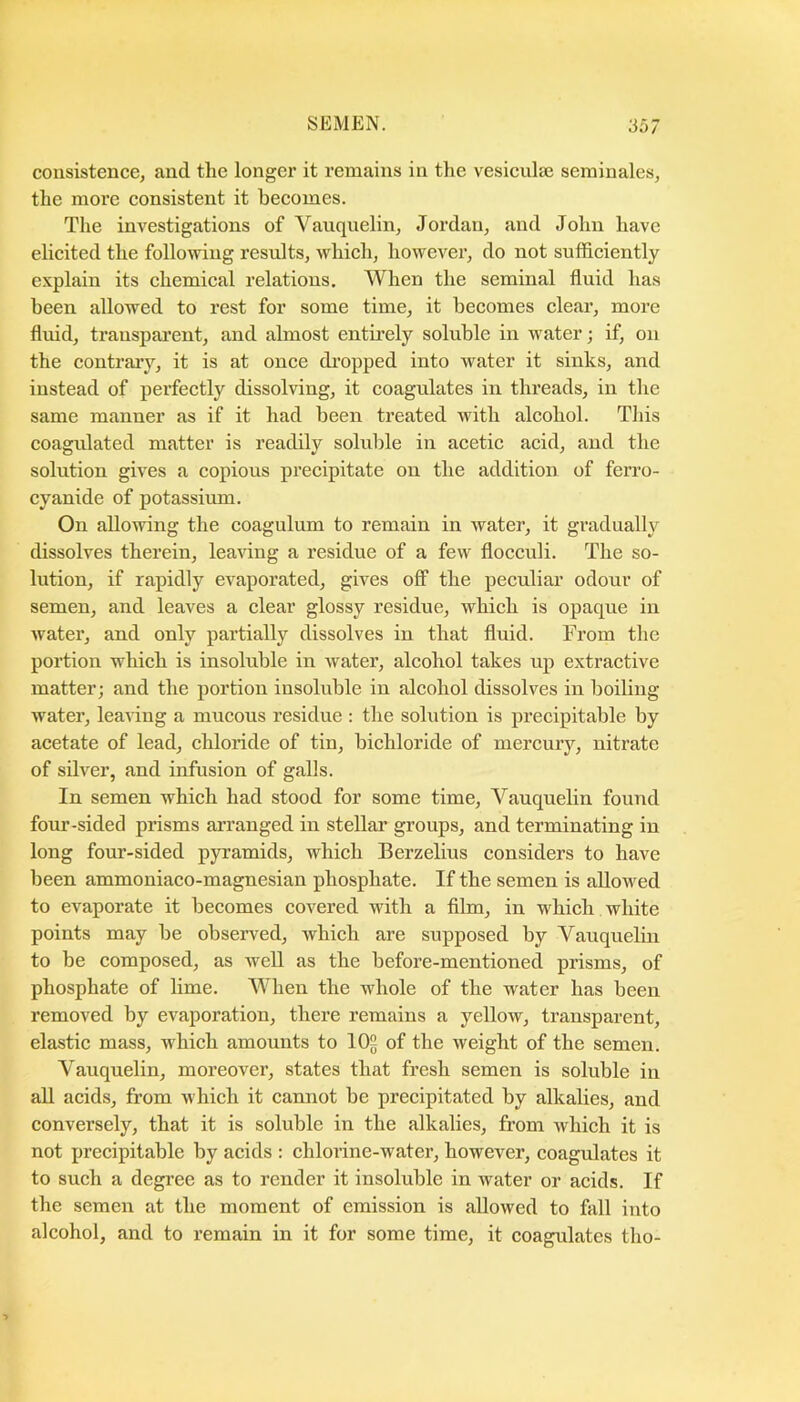 consistence, and the longer it remains in the vesiculse seminales, the more consistent it becomes. The investigations of Vauquelin, Jordan, and John have elicited the following results, whieh, however, do not sufficiently explain its ehemical relations. When the seminal fluid has been allowed to rest for some time, it beeomes clear, more fluid, transparent, and almost entu’ely soluble in water; if, on the eontrary, it is at once dropped into water it sinks, and instead of perfectly dissolving, it coagulates in threads, in the same manner as if it had been treated with alcohol. This coagidated matter is readily soluble in acetic acid, and the solution gives a copious precipitate on the addition of ferro- cyanide of potassium. On allowing the coagulum to remain in water, it gradually dissolves therein, leaving a residue of a few flocculi. The so- lution, if rapidly evaporated, gives off the peculiar odour of semen, and leaves a clear glossy residue, which is opaque in water, and only partially dissolves in that fluid. From the portion whieh is insoluble in water, alcohol takes up extraetive matter; and the portion insoluble in alcohol dissolves in boiling water, lea^ing a mucous residue : the solution is precipitable by acetate of lead, ehloride of tin, bichloride of mercury, nitrate of silver, and infusion of galls. In semen which had stood for some time, Vauquelin found four-sided prisms ai’ranged in stellar groups, and terminating in long four-sided pyramids, which Berzelius considers to have been ammoniaeo-magnesian phosphate. If the semen is allowed to evaporate it becomes covered with a fibn, in whieh white points may be observed, which are supposed by Vauquelin to be composed, as well as the before-mentioned prisms, of phosphate of lime. When the whole of the water has been removed by evaporation, there remains a yellow, transparent, elastic mass, which amounts to 10^ of the weight of the semen. Vauquelin, moreover, states that fresh semen is soluble in all acids, from which it cannot be precipitated by alkalies, and conversely, that it is soluble in the alkalies, from Avhich it is not precipitable by acids : chlorine-water, however, coagiilates it to such a degi’ee as to render it insoluble in water or acids. If the semen at the moment of emission is allowed to fall into alcohol, and to remain in it for some time, it coagulates tho-