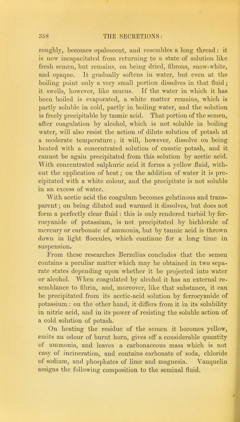 roughly, becomes opalescent, and resembles a long thread: it is now ineapacitated from returning to a state of solution like fresh semen, but remains, on being dried, fibrous, snow-white, and opaque. It gradually softens in water, but even at the boiling point only a very small portion dissolves in that fiuid; it swells, however, like mucus. If the water in which it has been boiled is evaporated, a white matter remains, which is partly soluble in cold, partly in boiling water, and the solution is freely precipitable by tannic acid. That portion of the semen, after coagulation by alcohol, which is not soluble in boiling water, will also resist the action of ddute solution of potash at a moderate temperature; it wiU, however, dissolve on being heated with a concentrated solution of caustic potash, and it cannot be again precipitated from this solution by acetic acid. With concentrated sulphuric acid it forms a yellow fluid, with- out the application of heat; on the addition of water it is pre- cipitated with a white coloru’, and the precipitate is not soluble in an excess of water. With acetic acid the coagulum becomes gelatinous and trans- parent ; on being diluted and warmed it dissolves, but does not form a perfectly clear fluid: this is only rendered tm’bid by fer- rocyanide of potassium, is not precipitated by bichloride of mercmy or carbonate of ammonia, but by tannic acid is thi’own down in light floccules, which continue for a long time in suspension. From these researches Berzelius coneludes that the semen contains a peculiai’ matter which may be obtained in two sepa- rate states depending upon whether it be projected into water or alcohol. When coagulated by alcohol it has an external re- semblance to fibrin, and, moreover, like that substance, it can be precipitated from its acetic-acid solution by ferrocyanide of potassium : on the other hand, it differs from it in its solubility in nitric acid, and in its power of resisting the soluble action of a cold solution of potash. On heating the residue of the semen it becomes yellow, emits an odour of burnt horn, gives off a considerable quantity of ammonia, and leaves a carbonaceous mass which is not easy of incineration, and contains carbonate of soda, chloride of sodium, and phosphates of lime and magnesia. Vauquelin assigns the following composition to the seminal fluid.
