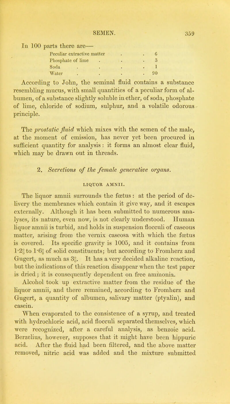 111 100 parts there are— Peculiar extractive matter . . G Phosphate of hme . . .3 Soda . . . . 1 Water . . . .90 According to Jolin^ the seminal fluid contains a substance resembling mucus, with small quantities of a peculiar form of al- bumen, of a substance slightly soluble in ether, of soda, phosphate of lime, chloride of sodium, sulphur, and a volatile odorous- principle. The prostatic fluid which mixes with the semen of the male, at the moment of emission, has never yet been procured in sufficient quantity for analysis : it forms an almost clear fluid, which may be drawn out in threads. 2. Secretions of the female generative organs. LIQUOR AMNII. The liquor amnii sun’ounds the foetus : at the period of de- livery the membranes which contain it give way, and it escapes externally. Although it has been submitted to numerous ana- lyses, its nature, even now, is not clearly understood. Human liquor amnii is turbid, and holds in suspension flocculi of caseous matter, arising from the veraix caseosa with which the foetus is covered. Its specific gravity is 1005, and it contains from 1-29 to 1'62 of sohd constituents; but according to Fromherz and Gugert, as much as 39. It has a very decided alkaline reaction, but the indications of this reaction disappear when the test paper is dried; it is consequently dependent on free ammonia. Alcohol took up extractive matter from the residue of the liquor amnii, and there remained, according to Fromherz and Gugert, a quantity of albumen, salivary matter (ptyalin), and casein. When evaporated to the consistence of a syrup, and treated with hydi’ochloric acid, acid flocculi separated themselves, which were recognized, after a careful analysis, as benzoic acid. Berzelius, however, supposes that it might have been hippuric acid. After the fluid had been filtered, and the above matter removed, nitric acid was added and the mixture submitted