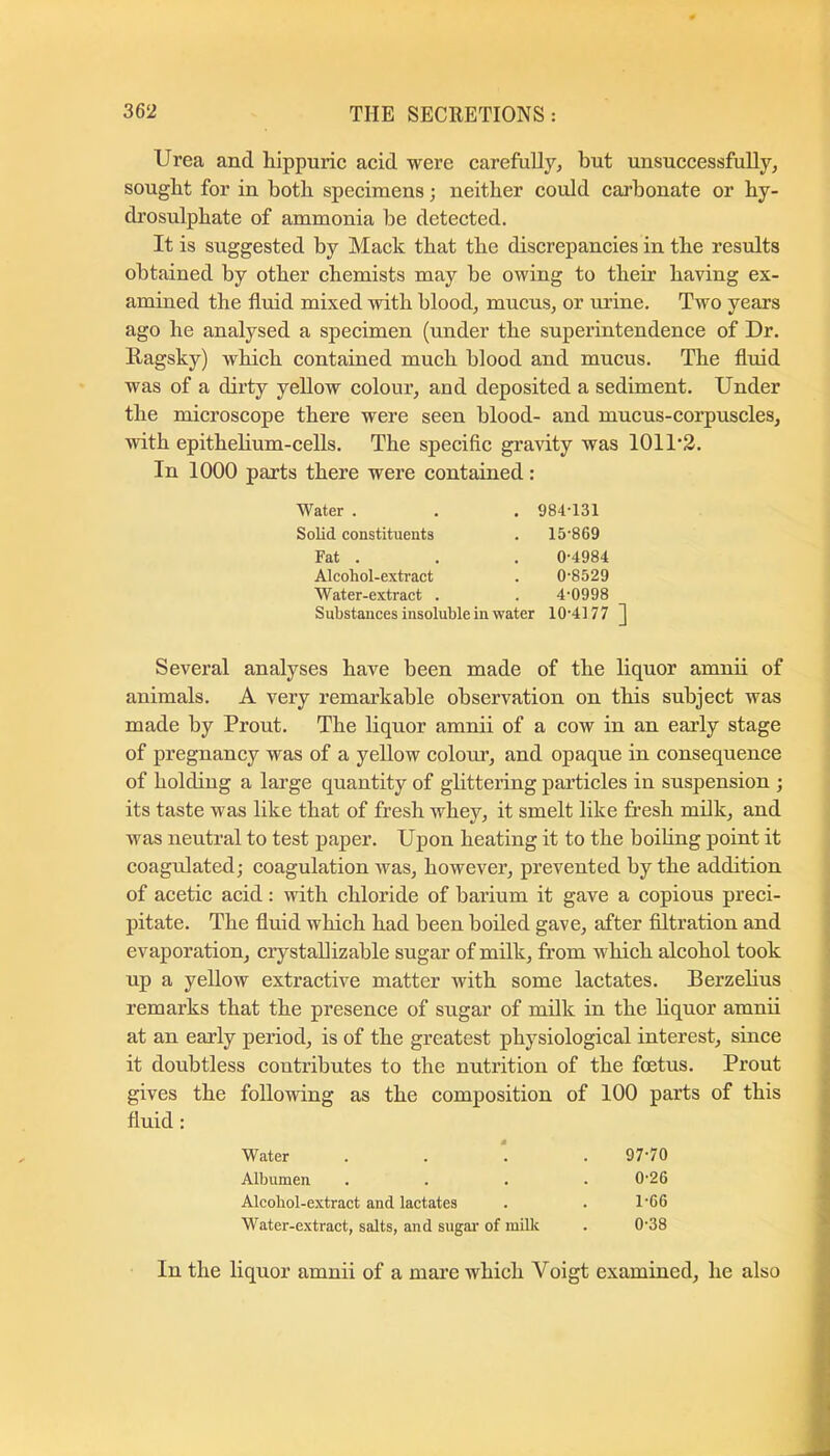 Urea and hippuric acid were carefully, but unsuccessfully, sought for in both specimens; neither could carbonate or hy- drosulphate of ammonia be detected. It is suggested by Mack that the discrepancies in the results obtained by other chemists may be owing to their having ex- amined the fluid mixed with blood, mucus, or urine. Two years ago he analysed a specimen (under the superintendence of Dr. Hagsky) which contained much blood and mucus. The fluid was of a dirty yellow colour, and deposited a sediment. Under the microscope there were seen blood- and mucus-corpuscles, with epithehum-cells. The specific gravity was 1011‘3. In 1000 parts there were contained: Water . . . 984-131 Solid constituents . 15-869 Fat . . . 0-4984 Alcohol-extract . 0-8529 Water-extract . . 4-0998 Substances insoluble in water 10-4177 ] Several analyses have been made of the liquor amnii of animals. A very remarkable observation on this subject was made by Prout. The liquor amnii of a cow in an early stage of pregnancy was of a yellow colom*, and opaque in consequence of holding a large quantity of glittering particles in suspension ; its taste was like that of fresh whey, it smelt like fresh milk, and was neutral to test paper. Upon heating it to the boihng point it coagulated; coagulation was, however, prevented by the addition of acetic acid: with chloride of barium it gave a copious preci- pitate. The fluid which had been boiled gave, after filtration and evaporation, crystallizable sugar of milk, from which alcohol took up a yellow extractive matter with some lactates. Berzehus remarks that the presence of sugar of milk in the liquor amnii at an early period, is of the greatest physiological interest, since it doubtless contributes to the nutrition of the foetus. Prout gives the following as the composition of 100 parts of this fluid: Water 97-70 Albumen 0-26 Alcobol-extract and laetates 1-66 Water-extract, salts, and sugar- of milk 0-38 In the liquor amnii of a mare which Voigt examined, he also