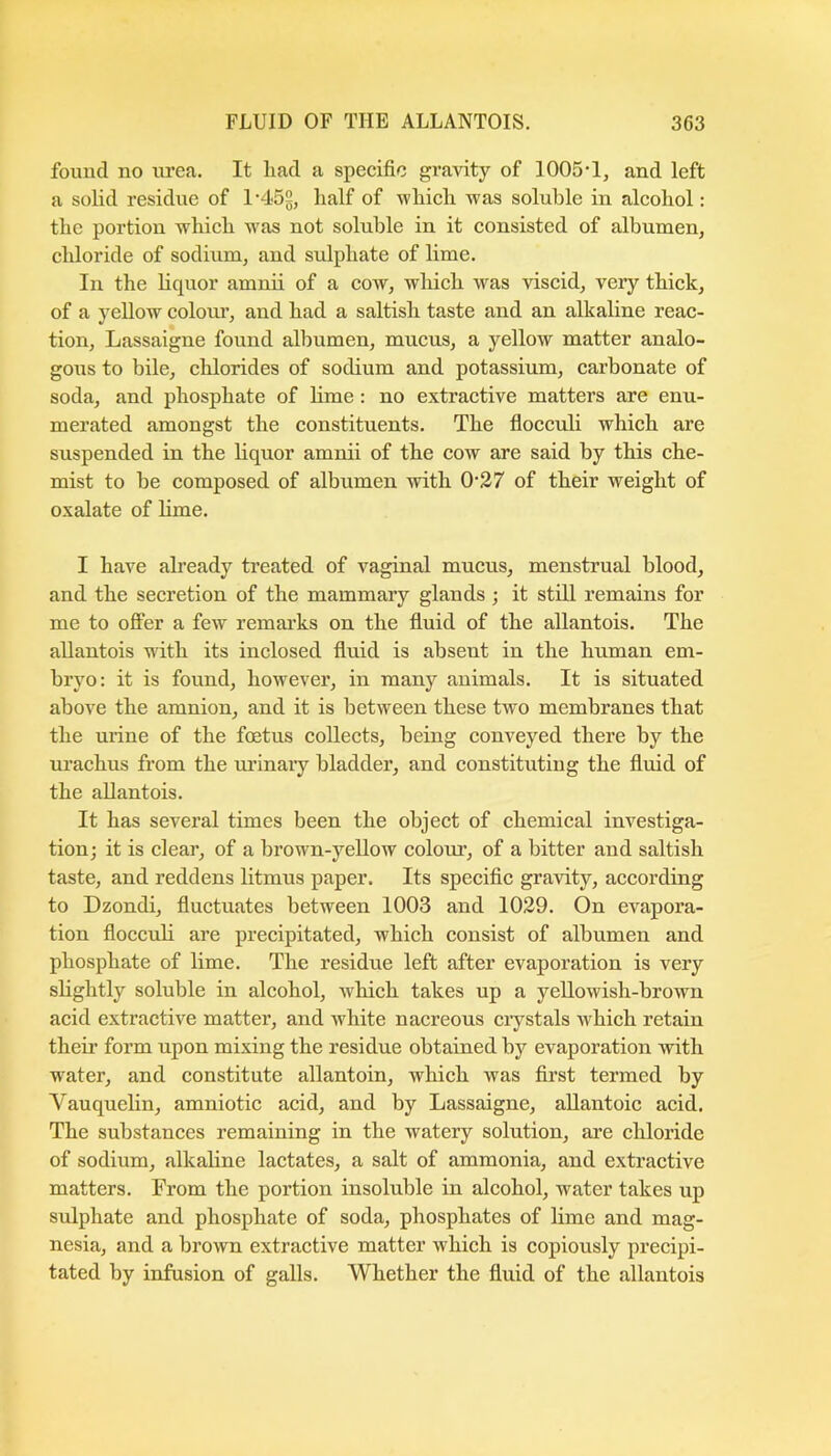 found no lu’ea. It had a specific gravity of 1005-1, and left a solid residue of 1-452^ lialf of -which was soluble in alcohol: the portion which w-as not soluble in it consisted of albumen, chloride of sodium, and sulphate of lime. In the liquor amnii of a cow, which was viscid, very thick, of a yellow colour, and had a saltish taste and an alkaline reac- tion, Lassaigne found albumen, mucus, a yellow matter analo- gous to bile, chlorides of sodium and potassium, carbonate of soda, and phosphate of lime: no extractive matters are enu- merated amongst the constituents. The fiocculi which are suspended in the liquor amnii of the cow are said by this che- mist to be composed of albumen with 0-37 of their weight of oxalate of Hme. I have already ti-eated of vaginal mucus, menstrual blood, and the secretion of the mammary glands; it still remains for me to offer a few remarks on the fluid of the allantois. The allantois with its inclosed fluid is absent in the human em- bryo: it is found, however, in many animals. It is situated above the amnion, and it is between these two membranes that the urine of the foetus collects, being conveyed there by the urachus from the m-inaiy bladder, and constituting the fluid of the allantois. It has several times been the object of chemical investiga- tion; it is clear, of a brown-yellow colour-, of a bitter and saltish taste, and reddens litmus paper. Its specific gra-vity, according to Dzondi, fluctuates between 1003 and 1029. On evapora- tion floccuH are precipitated, which consist of albumen and phosphate of lime. The residue left after evaporation is very slightly soluble in alcohol, which takes up a yellowish-brown acid extractive matter, and white nacreous ci-ystals which retain their form upon mixing the residue obtained by evaporation with water, and constitute allantoin, which was first termed by Vauquelin, amniotic acid, and by Lassaigne, allantoic acid. The substances remaining in the watery solution, are chloride of sodium, alkaline lactates, a salt of ammonia, and extractive matters. From the portion insoluble in alcohol, water takes up sulphate and phosphate of soda, phosphates of lime and mag- nesia, and a brown extractive matter which is copiously precipi- tated by infusion of galls. Whether the fluid of the allantois