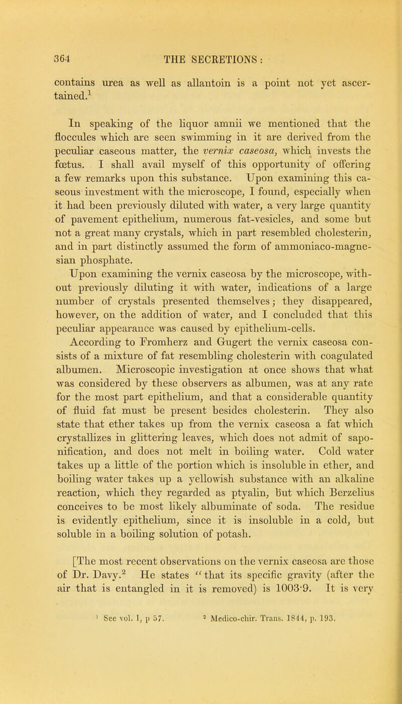 contains urea as well as allantoin is a point not yet ascer- tained.^ In speaking of the liquor amnii we mentioned that the floceules which are seen swimming in it are derived from the peculiar caseous matter, the vernix caseosa, which invests the foetus. I shall avail myself of this opportunity of offering a few remarks upon this substance. Upon examining this ca- seous investment with the mieroscope, I found, especially when it had been previously diluted with water, a very large quantity of pavement epithelium, numerous fat-vesicles, and some but not a great many erystals, which in part resembled eholesterin, and in part distinetly assumed the form of ammoniaco-magne- sian phosphate. Upon examining the vernix caseosa by the microscope, with- out previously diluting it with water, indications of a large number of crystals presented themselves; they disappeared, however, on the addition of water, and I concluded that this peculiar appearance was caused by epithelium-cells. Aecording to Fromherz and Gugert the vernix caseosa con- sists of a mixture of fat resembling eholesterin with eoagulated albumen. Microscopic investigation at once shows that what was considered by these observers as albumen, was at any rate for the most part epithelium, and that a considerable quantity of fluid fat must be present besides eholesterin. They also state that ether takes up from the vernix caseosa a fat whieh crystallizes in ghttering leaves, which does not admit of sapo- nifieation, and does not melt in boiling water. Cold Avater takes up a little of the portion whieh is insoluble in ether, and boiling water takes up a yelloAvish suhstanee with an alkahne reaction, which they regarded as ptyahn, hut which Berzelius conceives to be most likely albuminate of soda. The residue is evidently epithelium, since it is insoluble in a cold, but soluble in a boiling solution of potash. [The most reeent observations on the vernix easeosa are those of Dr. Davy.^ He states “ that its speciflc gx’aA'ity (after the air that is entangled in it is removed) is 1003-9. It is very 1