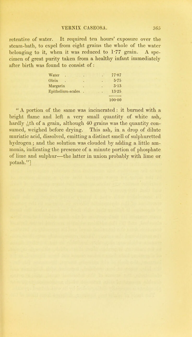 VERNIX CASEOSA. 30;') retentive of water. It required ten hours' exposure over tlie steam-bath, to expel from eight grains the whole of the water belonging to it, when it was reduced to 1-77 grain. A spe- cimen of great purity taken from a healthy infant immediately after birth was found to consist of: “ A portion of the same was incinerated: it burned with a bright flame and left a very small quantity of white ash, hardly ith of a grain, although 40 grains was the quantity con- sumed, weighed before drying. This ash, in a drop of dilute muriatic acid, dissolved, emitting a distinct smell of sulphuretted hydrogen; and the solution was clouded by adding a little am- monia, indicating the presence of a minute portion of phosphate of hme and sulphur—the latter in union probably with lime or potash.] Water Olein Margarin Epithelium-scales . 77-87 5-75 313 13-25 100-00
