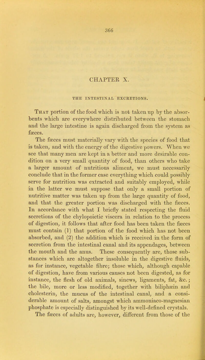 3GG CHAPTER X. THE INTESTINAL EXCRETIONS. That portion of the food Avliicli is not taken up by the absor- bents wbicb are everywhere distributed between the stomach and the large intestine is again discharged from the system as faeces. The faeces must materially vary with the species of food that is takeuj and with the energy of the digestive powers. When we see that many men are kept in a better and more desirable con- dition on a very small quantity of food, than others who take a larger amount of nutritious aliment, we must necessaiily conclude that in the former case everything which could possibly serve for nutrition was extracted and suitably employed, while in the latter we must suppose that only a small portion of nutritive matter was taken up from the large quantity of food, and that the greater portion was discharged with the faeces. In accordance with what I briefly stated respecting the fluid secretions of the chylopoietic viscera in relation to the process of digestion, it follows that after food has been taken the faeces must contain (!) that portion of the food which has not been absorbed, and (2) the addition which is received in the form of secretion from the intestinal canal and its appendages, between the mouth and the anus. These consequently are, those sub- stances which are altogether insoluble in the digestive fluids, as for instance, vegetable fibre; those which, although capable of digestion, have from various causes not been digested, as for instance, the flesh of old animals, sinews, ligaments, fat, &c.; the bile, more or less modified, together with biliphsein and cholesterin, the mucus of the intestinal canal, and a consi- derable amount of salts, amongst which ammoniaco-magnesian phosphate is especially distinguished by its well-defined crystals. The fseces of adults are, however, diff’erent from those of the