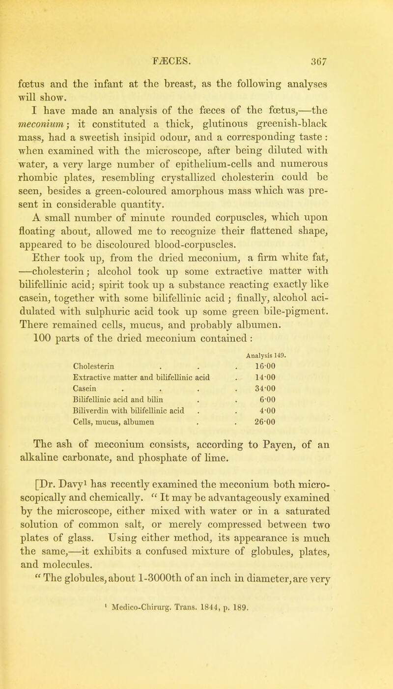 foetus and the infant at the breast, as the following analyses will show. I have made an analysis of the fteces of the foetus,—the meconium; it eonstituted a thick, glutinous greenish-black mass, had a sweetish insipid odour, and a corresponding taste: when examined with the microscope, after being diluted with water, a very large number of epithelium-cells and numerous rhombic plates, resembling crystallized cholesterin could be seen, besides a green-coloured amorphous mass which was pre- sent in considerable quantity. A small number of minute rounded corpuscles, which upon floating about, allowed me to recognize their flattened shape, appeared to be discoloured blood-corpuscles. Ether took up, from the dried meconium, a firm white fat, —cholesterin j alcohol took up some extractive matter with bilifellinic acid; spirit took up a substance reacting exactly like casein, together with some bilifellinic acid ; finally, alcohol aci- dulated with sulphuric acid took up some green bile-pigment. There remained cells, mucus, and probably albumen. 100 parts of the dried meconium contained : Analysis 149. Cholesterin . . . 16-00 Extractive matter and bilifellinic acid . 14-00 Casein .... 34-00 Bilifellinic acid and bilin . . 6-00 Biliverdin with bilifellinic acid . . 4-00 Cells, mucus, albumen . . 26-00 The ash of meconium consists, according to Payen, of an alkaline carbonate, and phosphate of lime. [Dr. Davyi has recently examined the meconium both micro- scopically and chemically. “ It may be advantageously examined by the microscope, either mixed with water or in a saturated solution of common salt, or merely compressed between two plates of glass. Using either method, its appeai’ance is much the same,—it exhibits a confused mixture of globules, plates, and molecules. “ The globules, about l-3000th of an inch in diameter, are very