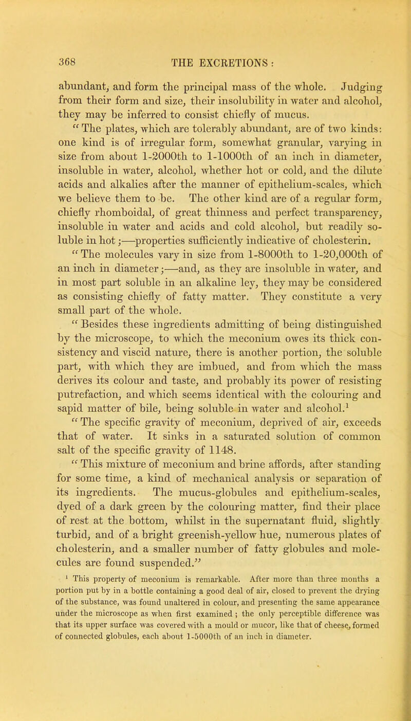 abundant, and form the principal mass of the whole. Judging from their form and size, their insolubility in water and alcohol, they may be inferred to consist chiefly of mucus. “ The plates, which are tolerably abundant, are of two kinds: one kind is of irregular form, somewhat granular, varying in size from about l-2000th to 1-lOOOth of an inch in diameter, insoluble in water, alcohol, whether hot or cold, and the dilute acids and alkalies after the manner of epithelium-scales, which we believe them to be. The other kind are of a regular form, chiefly rhomboidal, of great thinness and peiTect transparency, insoluble in water and acids and cold alcohol, but readily so- luble in hot;—properties sufliciently indicative of cholesterin. “ The molecules vary in size from l-8000th to l-20,000th of an inch in diameter;—and, as they are insoluble in water, and in most part soluble in an alkaline ley, they may be considered as consisting chiefly of fatty matter. They constitute a very small part of the whole. “ Besides these ingredients admitting of being distinguished by the microscope, to which the meconium owes its thick con- sistency and viscid nature, there is another portion, the soluble part, with which they are imbued, and from which the mass derives its colour and taste, and probably its power of resisting putrefaction, and which seems identical with the colouring and sapid matter of bile, being soluble in water and alcohol.^ “ The specific gravity of meconium, deprived of air, exceeds that of water. It sinks in a saturated solution of common salt of the specific gravity of 1148. “ This mixture of meconium and brine affords, after standing for some time, a kind of mechanical analysis or separation of its ingredients. The mucus-globules and epithelium-scales, dyed of a dark green by the colouring matter, find theii’ place of rest at the bottom, whilst in the supernatant fluid, slightly tiu’bid, and of a bright greenish-yeUow hue, numerous plates of cholesterin, and a smaller number of fatty globules and mole- cules are found suspended.’^ ‘ This property of meconium is remarkable. After more than three months a portion put by in a bottle containing a good deal of air, closed to prevent the drying of the substance, was found unaltered in colour, and presenting the same appearance under the microscope as when first examined ; the only perceptible difference was that its upper surface was covered with a mould or mucor, like that of cheese, formed of connected globules, each about 1-5000th of an inch in diameter.
