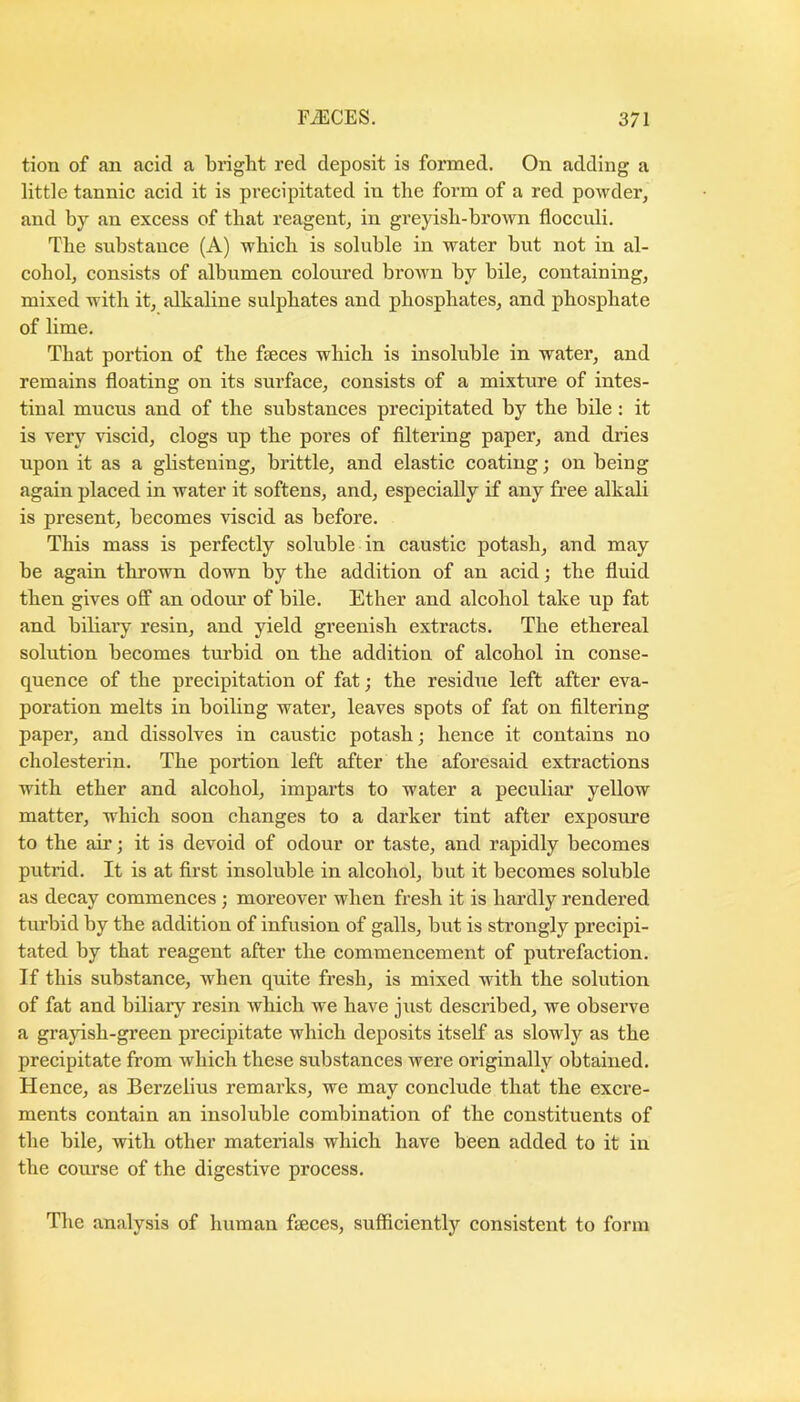 tion of an acid a bright red deposit is formed. On adding a little tannic acid it is precipitated in the form of a red powder, and by an excess of that reagent, in greyish-brown flocculi. The substance (A) which is soluble in water but not in al- cohol, consists of albumen eoloured brown by bile, containing, mixed with it, alkaline sulphates and phosphates, and phosphate of lime. That portion of the faeces which is insoluble in water, and remains floating on its surface, consists of a mixture of intes- tinal mucus and of the substances precipitated by the bile: it is very viscid, clogs up the pores of filtering paper, and dries upon it as a ghstening, brittle, and elastic coating; on being again placed in water it softens, and, especially if any free alkali is present, becomes viscid as before. This mass is perfectly soluble in caustic potash, and may be again thrown down by the addition of an acid; the fluid then gives off an odour of bile. Ether and alcohol take up fat and biliary resin, and yield greenish extraets. The ethereal solution beeomes turbid on the addition of alcohol in conse- quence of the preeipitation of fat; the residue left after eva- poration melts in boiling water, leaves spots of fat on filtering paper, and dissolves in caustic potash; hence it eontains no cholesterin. The portion left after the aforesaid extractions with ether and alcohol, imparts to water a peculiar yellow matter, which soon changes to a darker tint after exposure to the air; it is devoid of odour or taste, and rapidly becomes putrid. It is at first insoluble in alcohol, but it becomes soluble as deeay commences ; moreover when fresh it is hardly rendered turbid by the addition of infusion of galls, but is strongly precipi- tated by that reagent after the commencement of putrefaction. If this substance, when quite fresh, is mixed with the solution of fat and biliary resin which we have just described, we observe a grayish-green precipitate which deposits itself as slowly as the precipitate from which these substances were originally obtained. Henee, as Berzelius remai’ks, we may conclude that the excre- ments contain an insoluble combination of the constituents of the bile, with other materials whieh have been added to it in the course of the digestive process. The analysis of human faeces, sufficiently consistent to form