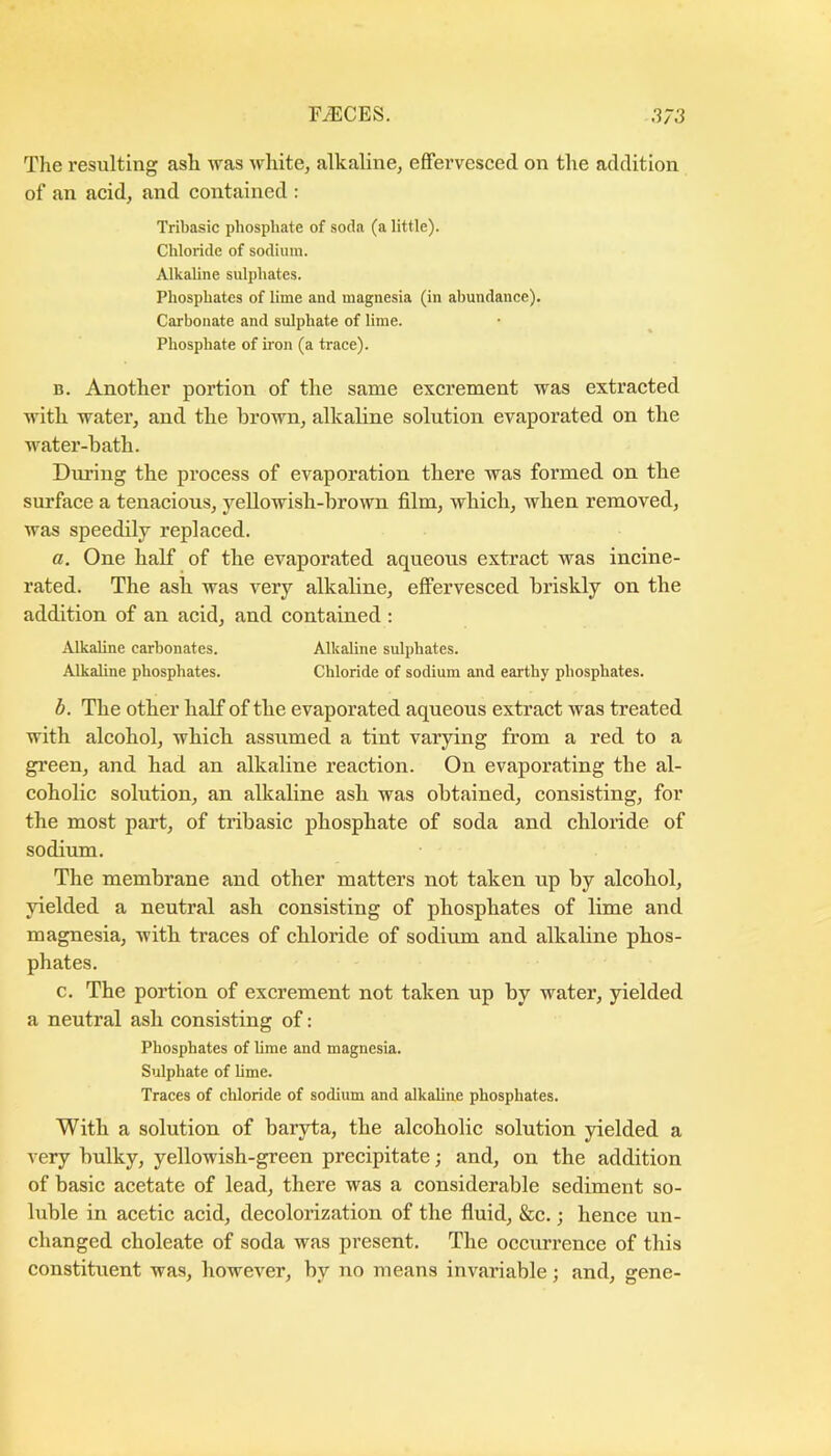 The resulting ash was white, alkaline, effervesced on the addition of an acid, and contained : Tribasic phosphate of soda (a little). Chloride of sodium. Alkaline sulphates. Phosphates of lime and magnesia (in abundance). Carbonate and sulphate of lime. Phosphate of iron (a trace). B. Another portion of the same excrement was extracted with water, and the brown, alkaline solution evaporated on the water-bath. During the process of evaporation there was formed on the surface a tenacious, yellowish-brown film, which, when removed, was speedily replaced. a. One half of the evaporated aqueous extract was incine- rated. The ash was very alkaline, effervesced briskly on the addition of an acid, and contained : Alkaline carbonates. Alkaline sulphates. Alkaline phosphates. Chloride of sodium and earthy phosphates. d. The other half of the evaporated aqueous extract was treated with alcohol, which assumed a tint varying from a red to a gi’een, and had an alkaline reaction. On evaporating the al- coholic solution, an alkaline ash was obtained, consisting, for the most part, of tribasic phosphate of soda and chloride of sodium. The membrane and other matters not taken up by alcohol, yielded a neutral ash consisting of phosphates of lime and magnesia, with traces of chloride of sodium and alkaline phos- phates. c. The portion of excrement not taken up by water, yielded a neutral ash consisting of: Phosphates of lime and magnesia. Sulphate of lime. Traces of chloride of sodium and alkaline phosphates. With a solution of baryta, the alcoholic solution yielded a very bulky, yellowish-green precipitate; and, on the addition of basic acetate of lead, there was a considerable sediment so- luble in acetic acid, decolorization of the fluid, &c.; hence un- changed choleate of soda was present. The occurrence of this constituent was, however, by no means invariable; and, gene-