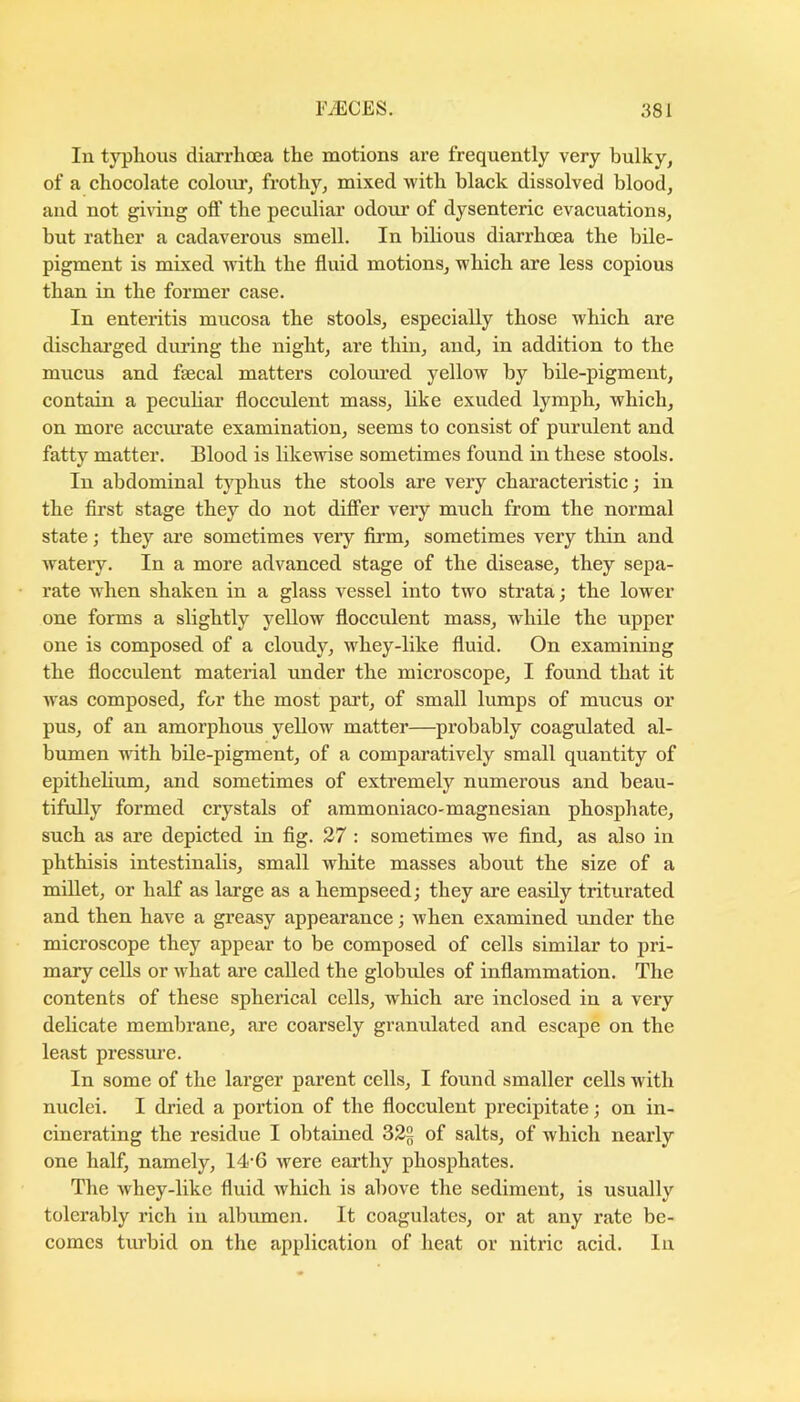 lu typlious diarrhoea the motions are frequently very bulky, of a chocolate coloiu’, frothy, mixed with black dissolved blood, and not gi^'ing off the peculiar odour of dysenteric evacuations, hut rather a cadaverous smell. In bilious diarrhoea the bile- pigment is mixed with the fluid motions, which are less copious than in the former case. In enteritis mucosa the stools, especially those which are dischai’ged during the night, are thin, and, in addition to the mucus and faecal matters coloured yellow by bile-pigment, contain a peculiar flocculent mass, like exuded lymph, which, on more accurate examination, seems to consist of purulent and fatty matter. Blood is likewise sometimes found in these stools. In abdominal typhus the stools are very characteristic; in the first stage they do not diflPer very much from the normal state; they are sometimes very firm, sometimes very thin and watery. In a more advanced stage of the disease, they sepa- rate when shaken in a glass vessel into two strata; the lower one forms a slightly yellow flocculent mass, while the upper one is composed of a cloudy, whey-like fluid. On examining the flocculent material under the microscope, I found that it was composed, for the most part, of small lumps of mucus or pus, of an amorphous yellow matter—probably coagulated al- bumen with bile-pigment, of a comparatively small quantity of epithelium, and sometimes of extremely numerous and beau- tifully formed crystals of ammoniaco-magnesian phosphate, such as are depicted in fig. 27 : sometimes we find, as also in phthisis intestinalis, small white masses about the size of a millet, or half as large as a hempseed; they are easily triturated and then have a greasy appearance; when examined under the microscope they appear to be composed of cells similar to pri- mary cells or what are called the globules of inflammation. The contents of these spherical cells, which are inclosed in a very delicate membrane, are coarsely granulated and escape on the least pressure. In some of the larger parent cells, I found smaller cells with nuclei. I dried a portion of the flocculent precipitate; on in- cinerating the residue I obtained 32§ of salts, of which nearly one half, namely, 14'6 were earthy phosphates. The whey-like fluid which is above the sediment, is usually tolerably rich in albumen. It coagulates, or at any rate be- comes turbid on the application of heat or nitric acid. In