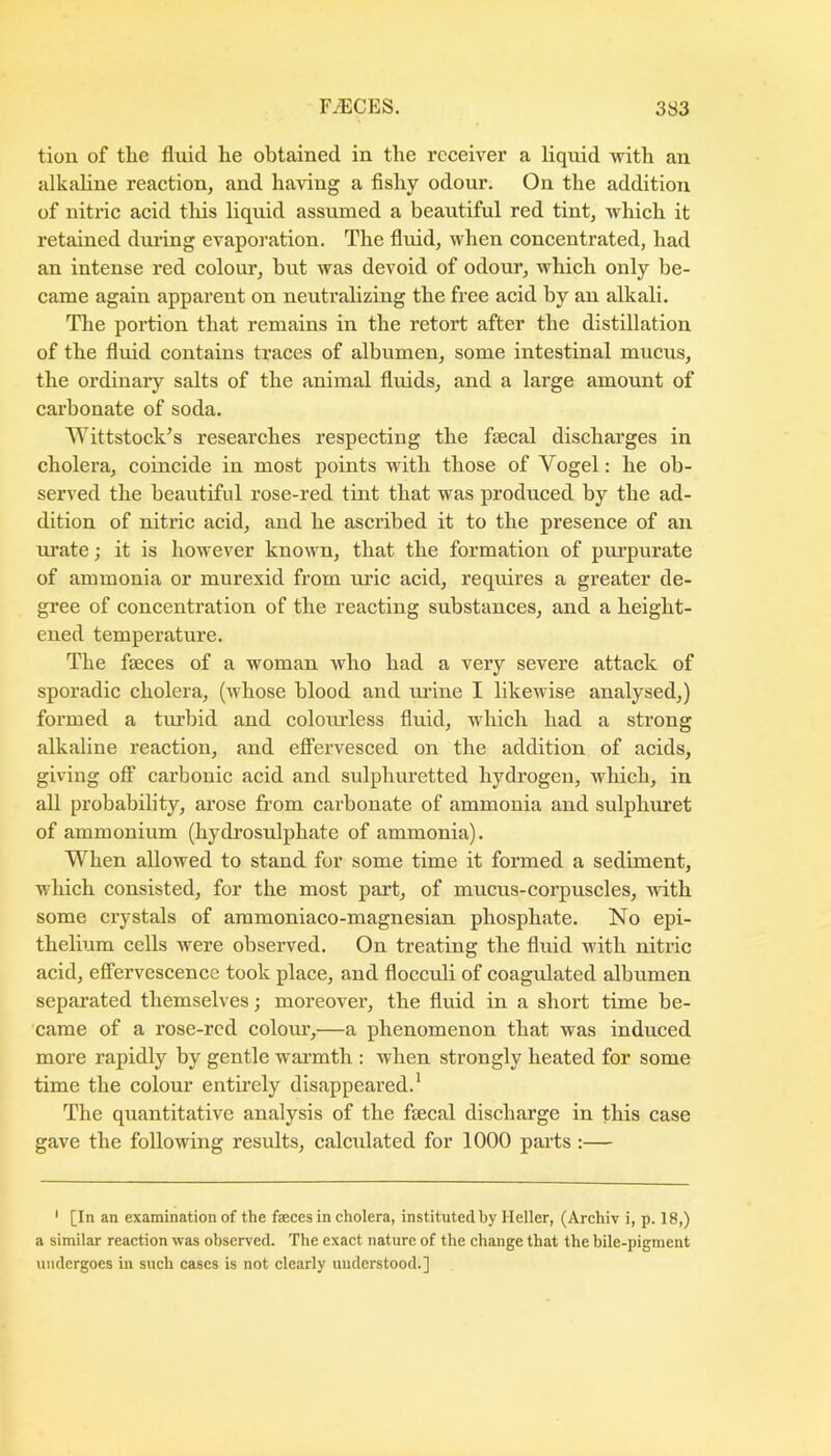 tion of the fluid he obtained in the receiver a liquid with an alkahne reaction, and having a fishy odour. On the addition of nitric acid tliis liquid assumed a beautiful red tint, which it retained during evaporation. The fluid, when concentrated, had an intense red colour, but was devoid of odour, which only be- came again apparent on neutralizing the free acid by an alkali. The portion that remains in the retort after the distillation of the fluid contains traces of albumen, some intestinal mucus, the ordinary salts of the animal fluids, and a large amount of carbonate of soda. Wittstock’s researches respecting the faecal discharges in cholera, coincide in most points with those of Vogel: he ob- served the beautiful rose-red tint that was produced by the ad- dition of nitric acid, and he ascribed it to the presence of an m’ate; it is however known, that the formation of purpurate of ammonia or murexid from lu'ic acid, requires a greater de- gree of concentration of the reacting substances, and a height- ened temperature. The faeces of a woman who had a very severe attack of sporadic cholera, (whose blood and m’ine I likewise analysed,) formed a turbid and colomdess fluid, which had a strong alkaline reaction, and effervesced on the addition of acids, giving off carbonic acid and sulphuretted hydrogen, which, in all probability, ai’ose from cai’bonate of ammonia and sulphm’et of ammonium (hydi’osulphate of ammonia). When allowed to stand for some time it formed a sediment, which consisted, for the most part, of mucus-corpuscles, with some crystals of ammoniaco-magnesian phosphate. No epi- thelium cells were observed. On treating the fluid with nitric acid, effervescence took place, and flocculi of coagulated albumen separated themselves; moreover, the fluid in a short time be- came of a rose-red colom’,—a phenomenon that was induced more rapidly by gentle warmth ; when strongly heated for some time the colour entirely disappeared.' The quantitative analysis of the faecal discharge in this case gave the following results, calcidated for 1000 parts :— ' [In an examination of the fteces in cholera, instituted by Heller, (Archiv i, p. 18,) a similar reaction was observed. The exact nature of the change that the bile-pigment undergoes in such cases is not clearly understood.]