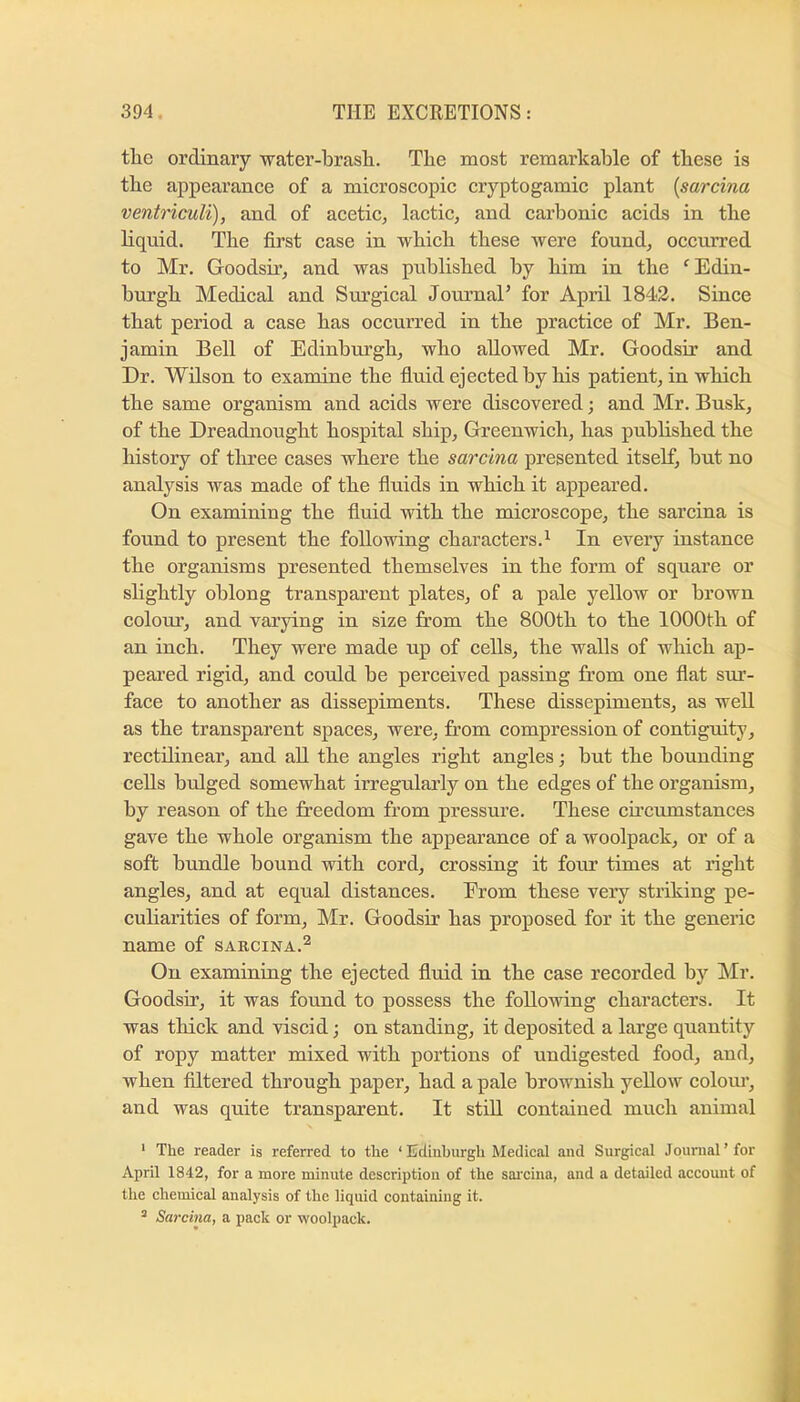 tlie ordinary water-brash. The most remarkable of these is the appearance of a microscopic cryptogamic plant [sarcina ventriculi), and of acetic, lactic, and carbonic acids in the liquid. The first case in which these were found, occurred to Mr. Goodsir, and was published by him in the ^Edin- burgh Medical and Surgical Jommal’ for April 1843. Since that period a case has occurred in the practice of Mr. Ben- jamin Bell of Edinburgh, who allowed Mr. Goodsir and Dr. Wilson to examine the fluid ejected by his patient, in which the same organism and acids were discovered; and Mr. Busk, of the Dreadnought hospital ship, Greenwich, has published the history of three cases where the sarcina presented itself, but no analysis was made of the fluids in which it appeared. On examining the fluid with the microscope, the sarcina is found to present the following characters.^ In every instance the organisms presented themselves in the form of square or slightly oblong transparent plates, of a pale yellow or brown colour, and varying in size from the 800th to the 1000th of an inch. They were made up of cells, the walls of which ap- peared rigid, and could be perceived passing from one flat sur- face to another as dissepiments. These dissepiments, as well as the transparent spaces, were, from compression of contiguity, rectilinear, and all the angles right angles j but the bounding cells bulged somewhat irregularly on the edges of the organism, by reason of the freedom from pressure. These cfrcumstances gave the whole organism the appearance of a woolpack, or of a soft bundle bound with cord, crossing it fom* times at right angles, and at equal distances. From these very striking pe- culiarities of form, Mr. Goodsir has proposed for it the generic name of sarcina.^ On examining the ejected fluid in the case recorded by Mr. Goodsir, it was found to possess the following characters. It was thick and viscid; on standing, it deposited a large quantity of ropy matter mixed with portions of undigested food, and, when filtered through paper, had a pale brownish yellow colom’, and was quite transparent. It stid contained much animal ‘ The reader is referred to the ‘ Edinburgh Medical and Surgical Journal'for April 1842, for a more minute description of the sai'cina, and a detailed account of the chemical analysis of the liquid containing it. ^ Sarcina, a pack or woolpack.