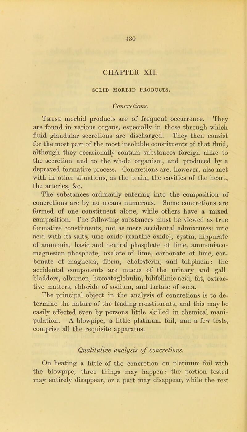CHAPTER XII. SOLID MOKBID PRODUCTS. Concretions. These morbid products are of frequent occurrence. They are found in various organs, especially in those through which fluid glandular secretions are discharged. They then consist for the most part of the most insoluble constituents of that fluid, although they occasionally contain substances foreign alike to the secretion and to the whole organism, and produced by a depraved formative process. Concretions are, however, also met with in other situations, as the brain, the cavities of the heart, the arteries, &c. The substances ordinarily entering into the composition of concretions are by no means numerous. Some concretions are formed of one constituent alone, while others have a mixed composition. The following substances must be viewed as true formative constituents, not as mere accidental admixtures: uric acid with its salts> uric oxide (xanthic oxide), cystin, hippui’ate of ammonia, basic and neutral phosphate of hme, ammoniaco- magnesian phosphate, oxalate of lime, carbonate of lime, car- bonate of magnesia, fibrin, cholesterin, and biliphsein: the accidental components are mucus of the urinary and gall- bladders, albumen, hEematoglobulin, bilifellinic acid, fat, extrac- tive matters, chloride of sodium, and lactate of soda. The principal object in the analysis of concretions is to de- termine the nature of the leading constituents, and this may be easily effected even by persons little skilled in chemical mani- pulation. A blowpipe, a little platinum foil, and a few tests, comprise aU the requisite apparatus. Qualitative analysis of concretions. On heating a little of the concretion on platinum foil with the blowpipe, three things may happen: the portion tested may entirely disappear, or a part may disappear, while the rest