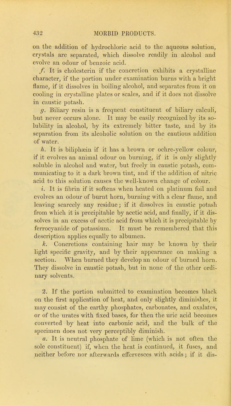 on tlie addition of liydrocliloric acid to the aqueous solution, crystals are separated, which dissolve readily in alcohol and evolve an odour of benzoic acid. f. It is cholesterin if the concretion exhibits a crystalline character, if the portion under examination burns with a bright flame, if it dissolves in boiling alcohol, and separates from it on cooling in crystalline plates or scales, and if it does not dissolve in caustic potash. g. Biliary resin is a frequent constituent of biliary calculi, but never occurs alone. It may be easily recognized by its so- lubility in alcohol, by its extremely bitter taste, and by its separation from its alcoholic solution on the cautious addition of water. h. It is bihphsein if it has a brown or ochre-yellow colour, if it evolves an animal odour on burning, if it is only slightly soluble in alcohol and water, but freely in caustic potash, com- municating to it a dark brown tint, and if the addition of nitric acid to this solution causes the well-known change of colour. i. It is fibrin if it softens when heated on platinum foil and evolves an odom’ of burnt horn, burning with a clear flame, and leaving scarcely any residue; if it dissolves in caustic potash from which it is precipitable by acetic acid, and Anally, if it dis- solves in an excess of acetic acid from which it is precipitable by ferrocyanide of potassium. It must be remembered that this description applies equally to albumen. k. Concretions containing hair may be known by their light specific gravity, and by their appearance on making a section. When burned they develop an odour of burned hoini. They dissolve in caustic potash, but in none of the other ordi- nary solvents. 2. If the portion submitted to examination becomes black on the first application of heat, and only slightly diminishes, it may consist of the earthy phosphates, carbonates, and oxalates, or of the urates with fixed bases, for then the uric acid becomes converted by heat into carbonic acid, and the bulk of the specimen does not very perceptibly diminish. a. It is neutral phosphate of lime (w^hich is not often the sole constituent) if, when the heat is continued, it fuses, and neither before nor afterwards effervesces with acids; if it dis-