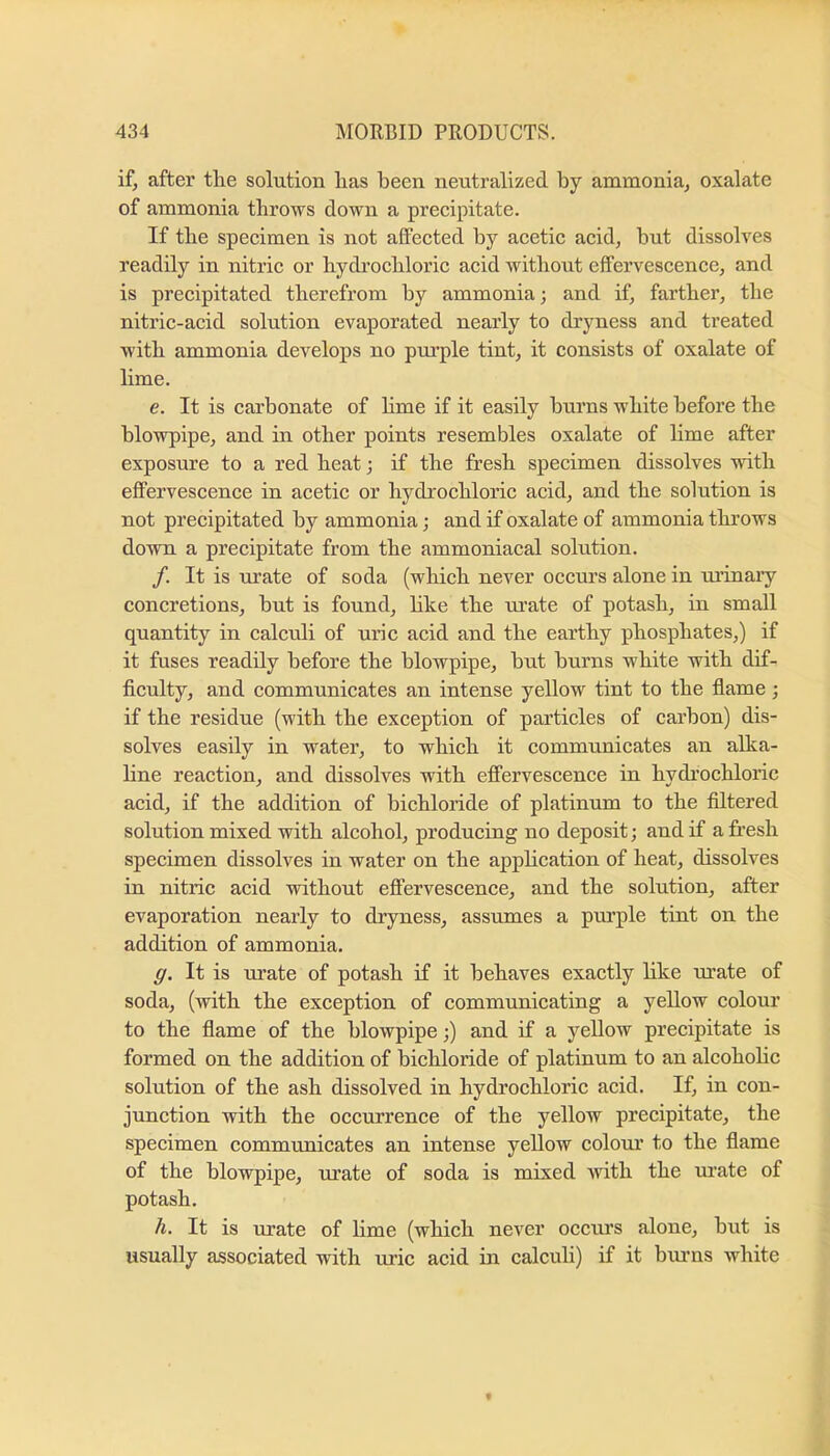 if, after the solution has been neutralized by ammonia, oxalate of ammonia throws down a precipitate. If the specimen is not affected by acetic acid, but dissolves readily in nitric or hydrochloric acid without effervescence, and is precipitated therefrom by ammonia; and if, farther, the nitric-acid solution evaporated nearly to dryness and treated with ammonia develops no pm’ple tint, it consists of oxalate of lime. e. It is carbonate of hme if it easily burns white before the blowpipe, and in other points resembles oxalate of lime after exposure to a red heat; if the fresh specimen dissolves with effervescence in acetic or hydrochloric acid, and the solution is not precipitated by ammonia; and if oxalate of ammonia throws down a precipitate from the ammoniacal solution. /. It is urate of soda (which never occurs alone in urinaiy concretions, but is found, hke the tu’ate of potash, in small quantity in calculi of uric acid and the earthy phosphates,) if it fuses readily before the blowpipe, but burns white with dif- ficulty, and communicates an intense yellow tint to the flame; if the residue (with the exception of particles of carbon) dis- solves easily in water, to which it communicates an alka- line reaction, and dissolves with efi’ervescence in hydrochloric acid, if the addition of bichloride of platinum to the filtered solution mixed with alcohol, producing no deposit; and if afresh specimen dissolves in water on the apphcation of heat, dissolves in nitric acid without efi’ervescence, and the solution, after evaporation nearly to dryness, assumes a piu’ple tint on the addition of ammonia. g. It is mate of potash if it behaves exactly like m’ate of soda, (with the exception of communicating a yellow colonr to the flame of the blowpipe;) and if a yellow precipitate is formed on the addition of bichloride of platinum to an alcohoHc solution of the ash dissolved in hydrochloric acid. If, in con- junction with the occurrence of the yellow precipitate, the specimen communicates an intense yellow colour to the flame of the blowpipe, urate of soda is mixed Avith the m’ate of potash. h. It is urate of hme (which never occurs alone, but is usually associated with uric acid in calculi) if it biu’ns white