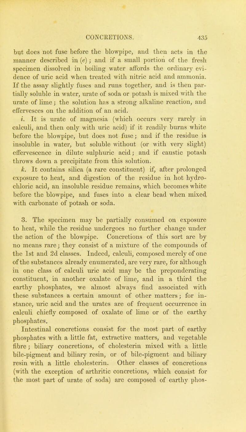 but does not fuse before the blowpipe, and then acts in the manner described in (e); and if a small portion of the fresh specimen dissolved in boiling water affords the ordinary e\d- dence of uric acid when treated with nitric acid and ammonia. If the assay slightly fuses and runs together, and is then par- tially soluble in water, m-ate of soda or potash is mixed with the urate of lime; the solution has a strong alkaline reaction, and effervesces on the addition of an acid. i. It is m’ate of magnesia (which occurs very rarely in calculi, and then only with uric acid) if it readily burns white before the blo^vpipe, but does not fuse; and if the residue is insoluble in watei’, but soluble ndthout (or with very slight) effervescence in dilute sulphuric acid; and if caustic potash throws down a precipitate from this solution. k. It contains silica (a rare constituent) if, after prolonged exposure to heat, and digestion of the residue in hot hydro- chloric acid, an insoluble residue remains, which becomes white before the blowpipe, and fuses into a clear bead when mixed with carbonate of potash or soda. 3. The specimen may be partially consumed on exposure to heat, while the residue undergoes no further change under the action of the blowpipe. Concretions of this sort are by no means rare; they consist of a mixture of the compoimds of the 1st and 2d classes. Indeed, calculi, composed merely of one of the substances already enumerated, are very rare, for although in one class of calculi uric acid may be the preponderating constituent, in another oxalate of lime, and in a third the earthy phosphates, we almost always find associated with these substances a certain amount of other matters; for in- stance, uric acid and the urates are of frequent occiurence in calculi chiefly composed of oxalate of lime or of the earthy phosphates. Intestinal concretions consist for the most part of earthy phosphates with a little fat, extractive matters, and vegetable fibre; biliary concretions, of cholesterin mixed with a little bile-pigment and biliary resin, or of bile-pigment and biliary resin with a little cholesterin. Other classes of concretions (with the exception of arthritic concretions, which consist for the most part of urate of soda) are composed of earthy phos-