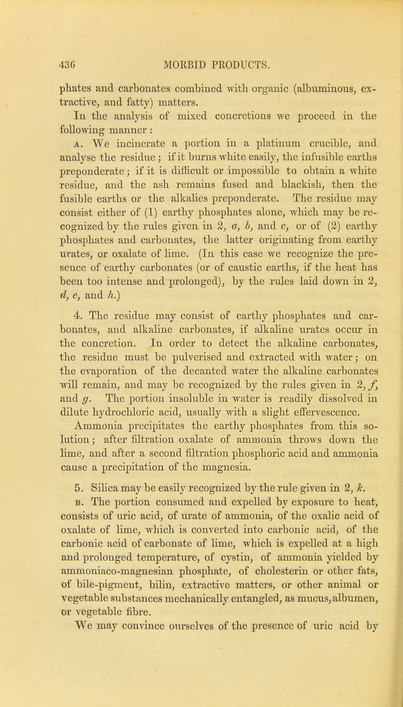 phates and carbonates combined with organie (albuminons, ex- tractive, and fatty) matters. In the analysis of mixed concretions we proceed in the following manner: A, We incinerate a portion in a platinum crucible, and analyse the residue; if it burns white easily, the infusible earths preponderate; if it is difficult or impossible to obtain a white residue, and the ash remains fused and blackish, then the fusible earths or the alkalies preponderate. The residue may consist either of (1) earthy phosphates alone, which may be re- cognized by the rules given in 3, a, h, and c, or of (2) earthy phosphates and carbonates, the latter originating from earthy urates, or oxalate of lime. (In this case we recognize the pre- senee of earthy carbonates (or of caustic earths, if the heat has been too intense and prolonged), by the rules laid down in 2, d, e, and A.) 4. The residue may consist of earthy phosphates and car- bonates, and alkaline carbonates, if alkaline m’ates occur in the concretion. In order to detect the alkaline carbonates, the residue must be pulverised and extracted with water; on the evaporation of the decanted water the alkaline carbonates will remain, and may be recognized by the rules given in 2, f, and g. The portion insoluble in water is readily dissolved in dilute hydrochloric acid, usually with a slight effervescence. Ammonia precipitates the earthy phosphates from this so- lution ; after filtration oxalate of ammonia throws down the lime, and after a second filtration phosphoric acid and ammonia cause a precipitation of the magnesia. 5. Silica may be easily recognized by the rule given in 2, li. B. The portion consumed and expelled by exposure to heat, consists of uric acid, of urate of ammonia, of the oxalic acid of oxalate of lime, which is converted into carbonic acid, of the carbonic acid of carbonate of lime, which is expelled at a high and prolonged temperature, of cystin, of ammonia yielded by ammoniaco-magnesian phosphate, of cholesterin or other fats, of bile-pigment, bilin, extractive matters, or other animal or vegetable substances mechanically entangled, as mucus, albumen, or vegetable fibre. We may convince ourselves of the presence of uric acid by