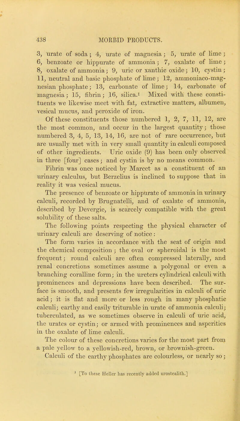 3, urate of soda ; 4, lu’ate of magnesia; 5, urate of lime ; benzoate or bippurate of ammonia; 1, oxalate of lime; 8, oxalate of ammonia; 9, uric or xantbic oxide; 10, cystin; 11, neutral and basic pbospbate of lime j 12, ammoniaco-mag- nesian pliospbate; 13, carbonate of lime; 14, carbonate of magnesia; 15, fibrin; 16, silica.' Mixed witb these consti- tuents we bkewise meet with fat, extractive matters, albumen, vesical mucus, and peroxide of iron. Of these constituents those numbered 1, 2, 7, 11, 12, are the most common, and occur in the largest quantity; those numbered 3, 4, 5, 13, 14, 16, are not of rare occurrence, but are usually met with in very small quantity in calculi composed of other ingredients. Uric oxide (9) has been only obsen’^ed in three [foui’] cases; and cystin is by no means common. Fibrin was once noticed by Marcet as a constituent of an ui’inary calculus, but Berzelius is inclined to suppose that in reality it was vesical mucus. The presence of benzoate or hippurate of ammonia in manary calculi, recorded by Brugnatelli, and of oxalate of ammonia, described by Devergie, is scarcely compatible with the great solubility of these salts. The following points respecting the physical character of urinaiy calculi are deserving of notice : The form varies in accordance with the seat of origin and the chemical composition; the oval or spheroidal is the most frequent; round calculi are often compressed laterally, and renal concretions sometimes assume a polygonal or even a branching coralline form; in the ureters cylindrical calculi with prominences and depressions have been described. The sur- face is smooth, and presents few irregularities in calculi of rn-ic acid; it is flat and more or less rough in many phosphatic calculi; earthy and easily triturable in urate of ammonia calculi; tuberculated, as we sometimes observe in calcub of uric acid, the urates or cystin; or armed with prominences and asperities in the oxalate of lime calculi. The colour of these concretions varies for the most part from a pale yellow to a yellowish-red, brown, or brownish-green. Calculi of the earthy phosphates are colourless, or nearly so ; ’ [To tliese Heller has recently added urostcalith.]