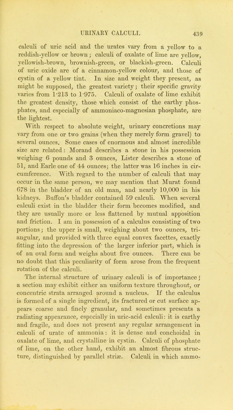calculi of uric acid and the urates vary from a yellow to a. reddisli-yellow or brown; calculi of oxalate of lime are yellow, yellowish-brown, brownish-green, or blackish-green. Calculi of uric oxide are of a cinnamon-yellow colom*, and those of cystin of a yellow tint. In size and weight they present, as might be supposed, the greatest variety; their specific gravity varies from 1’213 to 1’975. Calculi of oxalate of lime exhibit the greatest density, those which consist of the earthy phos- phates, and especially of ammoniaco-magnesian phosphate, are the lightest. With respect to absolute weight, urinary concretions may vary from one or two grains (when they merely form gravel) to several ounces. Some cases of enormous and almost incredible size are related: Morand describes a stone in his possession weighing 6 pounds and 3 ounces. Lister describes a stone of 51, and Earle one of 44 ounces; the latter was 16 inches in cir- cumference. With regard to the number of calculi that may occur in the same person, we may mention that Murat found 678 in the bladder of an old man, and nearly 10,000 in his kidneys. BufTon’s bladder contained 59 calculi. When several calculi exist in the bladder their form becomes modified, and they are usually more or less flattened by mutual apposition and friction. I am in possession of a calculus consisting of two portions; the upper is small, weighing about two ounces, tri- angular, and provided with three equal convex facettes, exactly fitting into the depression of’ the larger inferior part, which is of an oval form and weighs about five ounces. There can be no doubt that this peculiarity of form arose from the frequent rotation of the calculi. The internal structure of urinary calculi is of importance; a section may exhibit either an uniform textm’e throiighout, or concentric strata arranged around a nucleus. If the calculus is formed of a single ingredient, its fractured or cut surface ap- pears coarse and finely granular, and sometimes presents a radiating appearance, especially in uric-acid calculi: it is earthy and fragile, and does not present any regular arrangement in calculi of urate of ammonia; it is dense and conchoidal in oxalate of lime, and crystalline in cystin. Calculi of phosphate of lime, on the other hand, exhibit an almost fibrous struc- ture, distinguished by parallel striae. Calculi in which ammo-