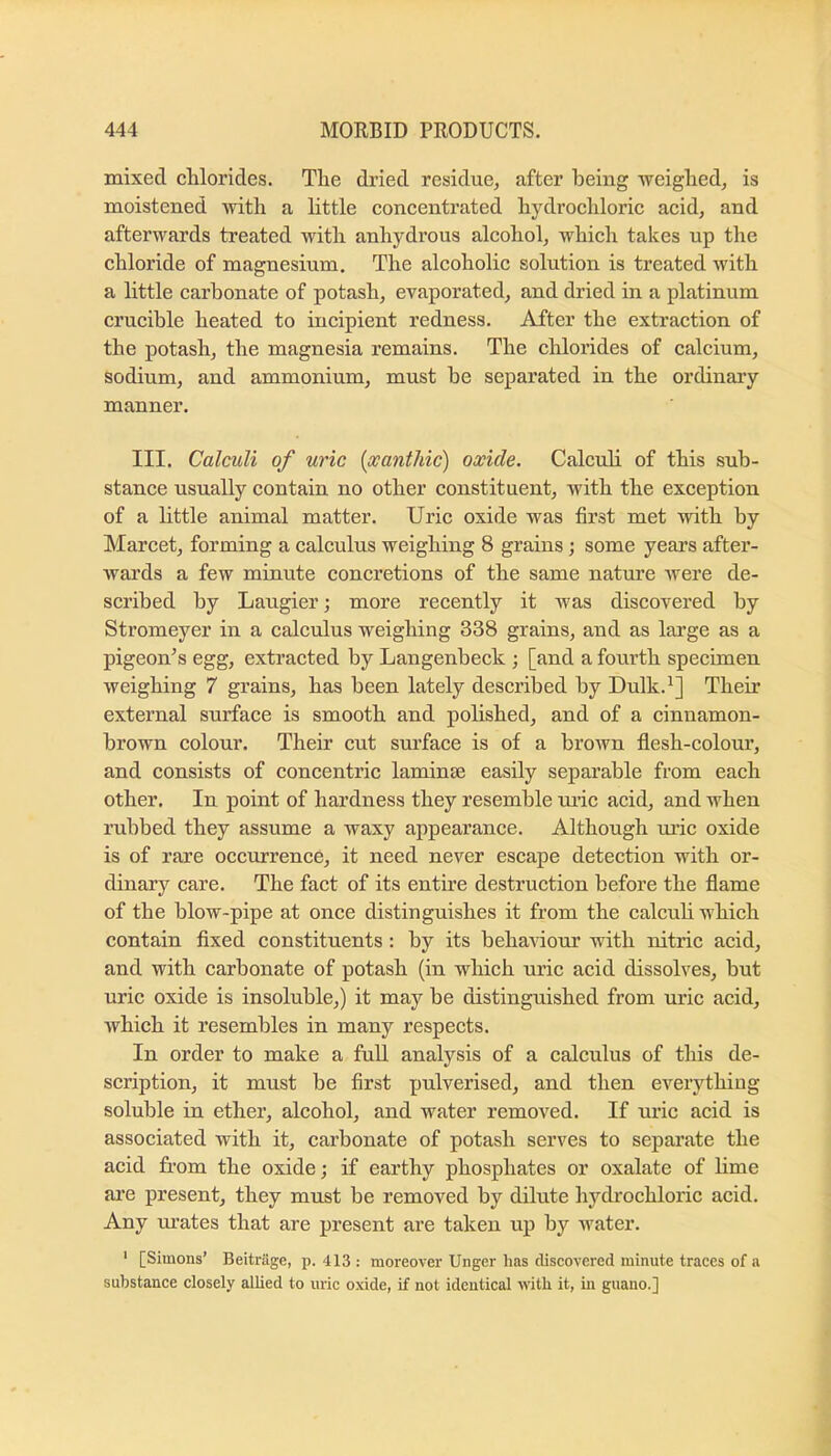 mixed cMorides. Tlie dried residue, after being weighed, is moistened with a httle concentrated hydrochloric acid, and afterwards treated with anhydrous alcohol, which takes up the chloride of magnesium. The alcoholic solution is treated with a little carbonate of potash, evaporated, and dried in a platinum crucible heated to incipient redness. After the extraction of the potash, the magnesia remains. The chlorides of calcium, sodium, and ammonium, must be separated in the ordinary manner. III. Calculi of uric [xanthic) oxide. Calculi of this sub- stance usually contain no other constituent, with the exception of a little animal matter. Uric oxide was first met with by Marcet, forming a calculus weighing 8 grains ; some years after- Avards a few minute concretions of the same nature Avere de- scribed by Laugier; more recently it was discovered by Stromeyer in a calculus weighing 338 grains, and as large as a pigeon’s egg, extracted by Langenbeck ; [and a fourth specimen Aveighing 7 grains, has been lately described by Dulk.^] Their external surface is smooth and polished, and of a cinnamon- brown colour. Their cut surface is of a broAvn flesh-colour, and consists of concentric laminae easily sepai’able from each other. In point of hardness they resemble tuic acid, and when rubbed they assume a waxy appearance. Although rule oxide is of rare occAxrrence, it need never escape detection with or- dinary care. The fact of its entire destruction before the flame of the blow-pipe at once distinguishes it from the calcuh which contain fixed constituents: by its behaviour with nitric acid, and with carbonate of potash (in which uric acid dissolves, but uric oxide is insoluble,) it may be distinguished from uric acid, Avhich it resembles in many respects. In order to make a full analysis of a calculus of this de- scription, it must be first pulverised, and then everything soluble in ether, alcohol, and water removed. If uric acid is associated with it, carbonate of potash serves to separate the acid from the oxide; if earthy phosphates or oxalate of hme are present, they must be removed by dilute hydrochloric acid. Any ui’ates that are present are taken up by water. ' [Simons’ Beitrage, p. 413: moreover Unger has discovered minute traces of a substance closely allied to uric oxide, if not identical with it, in guano.]