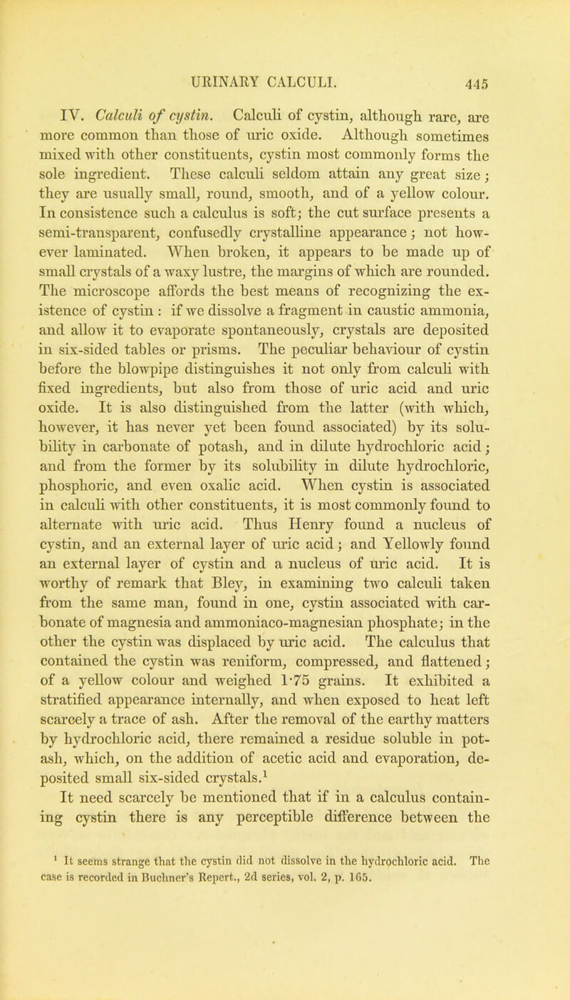 IV. Calculi of aystin. Calculi of cystin, althougli rare, are more common than those of lu’ie oxide. Although sometimes mixed with other eonstituents, cystin most commonly forms the sole ingredient. These ealculi seldom attain any great size; they are usually small, round, smooth, and of a yellow eolour. In consistence such a calculus is soft; the cut surface presents a semi-transparent, confusedly crystalhne appearance; not how- ever laminated. When broken, it appears to be made up of small crystals of a Avaxy lustre, the margins of which are rounded. The microscope affords the best means of recognizing the ex- istence of cystin : if we dissolve a fragment in caustic ammonia, and allow it to evaporate spontaneously, crystals are deposited in six-sided tables or prisms. The peculiar behaviour of cystin before the blowpipe distinguishes it not only from calculi with fixed ingredients, but also from those of uric acid and uric oxide. It is also distinguished from the latter (with which, however, it has never yet been found associated) by its solu- bility in carbonate of potash, and in dilute hydrochloric acid; and from the former by its solubility in dilute hydrochloric, phosphoric, and even oxalic acid. When cystin is associated in calculi with other constituents, it is most commonly found to alternate with ui’ic acid. Thus Henry found a nuclens of cystin, and an external layer of mic acid; and Yellowly found an external layer of cystin and a nucleus of uric acid. It is worthy of remark that Bley, in examining two calculi taken from the same man, found in one, cystin associated with car- bonate of magnesia and ammoniaco-magnesian phosphate; in the other the cystin was displaced by uric acid. The calculus that contained the cystin was reniform, compressed, and flattened ; of a yellow colour and weighed 1‘75 grains. It exhibited a stratified appearance internally, and when exposed to heat left scarcely a trace of ash. After the removal of the earthy matters by hydrochloric acid, there remained a residue soluble in pot- ash, which, on the addition of acetic acid and evaporation, de- posited small six-sided crystals.' It need scarcely be mentioned that if in a calculus contain- ing cystin there is any perceptible difference between the ‘ It seems strange that the cystin did not dissolve in the hydrochloric acid. The case is recorded in Buchner’s Repert., 2d series, vol. 2, p. 165.
