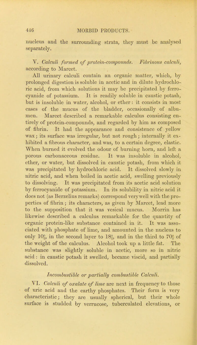 nucleus and the surrounding strata, they must be analysed separately. V. Calculi formed of protein-compounds. Fibrinous calculi, according to Marcet. All urinary calculi contain an organic matter, which, by prolonged digestion is soluble in acetic and in dilute hydi’ochlo- ric acid, from which solutions it may be precipitated by ferro- cyanide of potassium. It is readily soluble in caustic potash, but is insoluble in water, alcohol, or ether: it consists in most cases of the mucus of the bladder, occasionally of albu- men. Marcet described a remarkable calculus consisting en- tirely of protein-compounds, and regarded by him as composed of fibrin. It had the appearance and consistence of yellow^ Avax; its surface was irregular’, but not rough; internally it ex- hibited a fibrous character, and was, to a certain degree, elastic. When burned it evolved the odour of burning horn, and left a porous carbonaceous residue. It was insoluble in alcohol, ether, or water, but dissolved in caustic potash, from which it was precipitated by hydrochloric acid. It dissolved slowly in nitric acid, and when boiled in acetic acid, swelling previously to dissolving. It was precipitated from its acetic acid solution by ferrocyanide of potassium. In its solubility in nitric acid it does not (as Berzelius remarks) correspond very well with the pro- perties of fibrin; its characters, as given by Marcet, lead more to the supposition that it was vesical mucus. Morrin has likewise described a calculus remarkable for the quautity of organic protein-like substance contained in it. It was asso- ciated with phosphate of lime, and amounted in the nucleus to only lOg, in the second layer to I8g, and in the thii’d to 702 of the weight of the calculus. Alcohol took up a little fat. The substance was slightly soluble in acetic, more so in nitric acid: in caustic potash it swelled, became viscid, and partially dissolved. Incombustible or partially combustible Calculi. VI. Calculi of oxalate of lime are next in frequency to those of uric acid and the earthy phosphates. Their form is very characteristic; they are usually spherical, but their whole sm’face is studded by verrucose, tuberciilated elevations, or