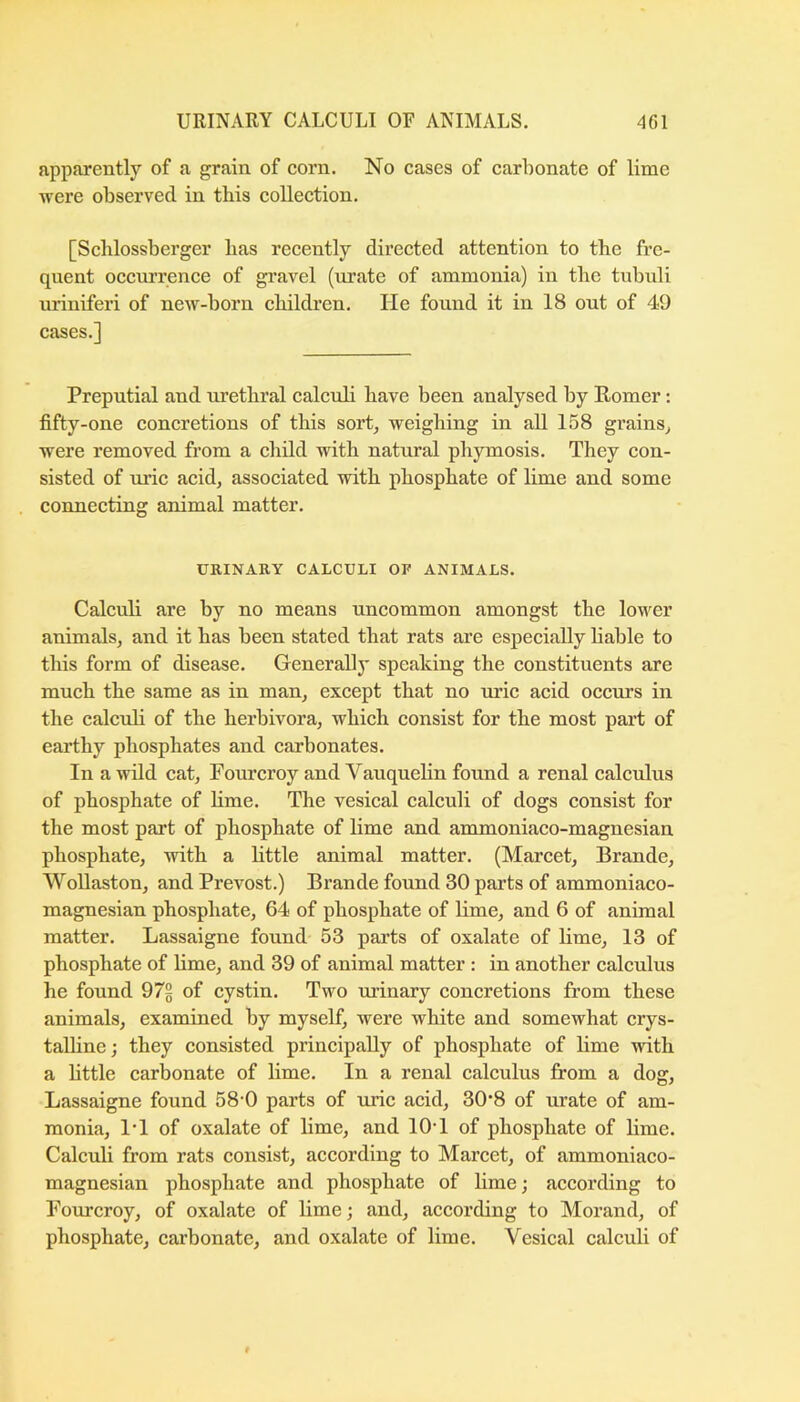 apparently of a grain of corn. No cases of carbonate of lime were observed in this collection. [Scblossberger bas recently directed attention to the fre- quent occui’rence of gravel (urate of ammonia) in the tubuli uriniferi of new-born children. He found it in 18 out of 49 cases.] Preputial and urethral calcuh have been analysed by Romer: fifty-one concretions of this sort^ weighing in all 158 grains^ were removed from a child with natural phymosis. They con- sisted of uric acid, associated with phosphate of lime and some connecting animal matter. URINARY CALCULI OF ANIMALS. Calculi are by no means uncommon amongst the lower animals, and it has been stated that rats are especially hable to this form of disease. Generali}' speaking the constituents are much the same as in man, except that no uric acid occurs in the calcuh of the herbivora, which consist for the most part of earthy phosphates and carbonates. In a wild cat, Fourcroy and Vauquelin found a renal calculus of phosphate of hme. The vesical calculi of dogs consist for the most part of phosphate of lime and ammoniaco-magnesian phosphate, with a Httle animal matter. (Marcet, Brande, Wollaston, and Prevost.) Brande found 30 parts of ammoniaco- magnesian phosphate, 64 of phosphate of lime, and 6 of animal matter. Lassaigne found 53 pai’ts of oxalate of lime, 13 of phosphate of hme, and 39 of animal matter : in another calculus he found 97§ of cystin. Two urinary concretions from these animals, examined by myself, were white and somewhat crys- talline ; they consisted principahy of phosphate of hme with a httle carbonate of hme. In a renal calculus from a dog, Lassaigne found 58 0 parts of uric acid, 30*8 of urate of am- monia, I’l of oxalate of hme, and lOT of phosphate of hme. Calcuh from rats consist, according to Marcet, of ammoniaco- magnesian phosphate and phosphate of hme; according to Fourcroy, of oxalate of hme; and, according to Morand, of phosphate, carbonate, and oxalate of hme. Vesical calcuh of