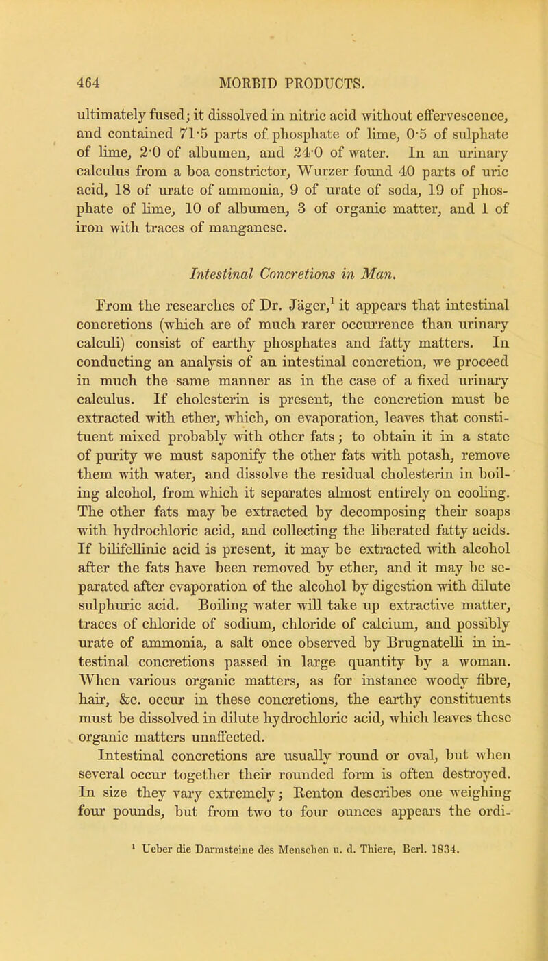 ultimately fused; it dissolved in nitric acid without effervescence, and contained 71‘5 parts of pliosphate of lime, 0‘5 of sulphate of lime, 2'0 of albumen, and 24’0 of water. In an urinary calculus from a boa constrictor, Wurzer found 40 parts of uric acid, 18 of urate of ammonia, 9 of urate of soda, 19 of phos- phate of Hme, 10 of albumen, 3 of organic matter, and 1 of iron with traces of manganese. Intestinal Concretions in Man. From the researches of Dr. Jager,^ it appears that intestinal concretions (which are of much rarer occurrence than urinary calculi) consist of earthy phosphates and fatty matters. In conducting an analysis of an intestinal concretion, we proceed in much the same manner as in the case of a fixed urinary calculus. If cholesterin is present, the concretion must be extracted with ether, which, on evaporation, leaves that consti- tuent mixed probably with other fats; to obtain it in a state of purity we must saponify the other fats with potash, remove them with water, and dissolve the residual cholesterin in boil- ing alcohol, from which it separates almost entirely on coohng. The other fats may be extracted by decomposing their soaps with hydrochloric acid, and collecting the liberated fatty acids. If bHifellinic acid is present, it may be extracted with alcohol after the fats have been removed by ether, and it may be se- parated after evaporation of the alcohol by digestion with dilute sulphtuic acid. Boiling water will take up extractive matter, traces of chloride of sodium, chloride of calcium, and possibly urate of ammonia, a salt once observed by Brugnatelli in in- testinal concretions passed in large quantity by a woman. When various organic matters, as for instance woody fibre, hair, &c. occur in these concretions, the earthy constituents must be dissolved in dilute hydrochloric acid, which leaves these organic matters unaffected. Intestinal concretions are usually round or oval, but when several occur together their rounded form is often destroyed. In size they vary extremely; Renton describes one weighing four pounds, but from two to fom’ ounces appears the ordi- ' Ueber die Darmsteine des Menschen u. d. Thiere, Berl. 1834.
