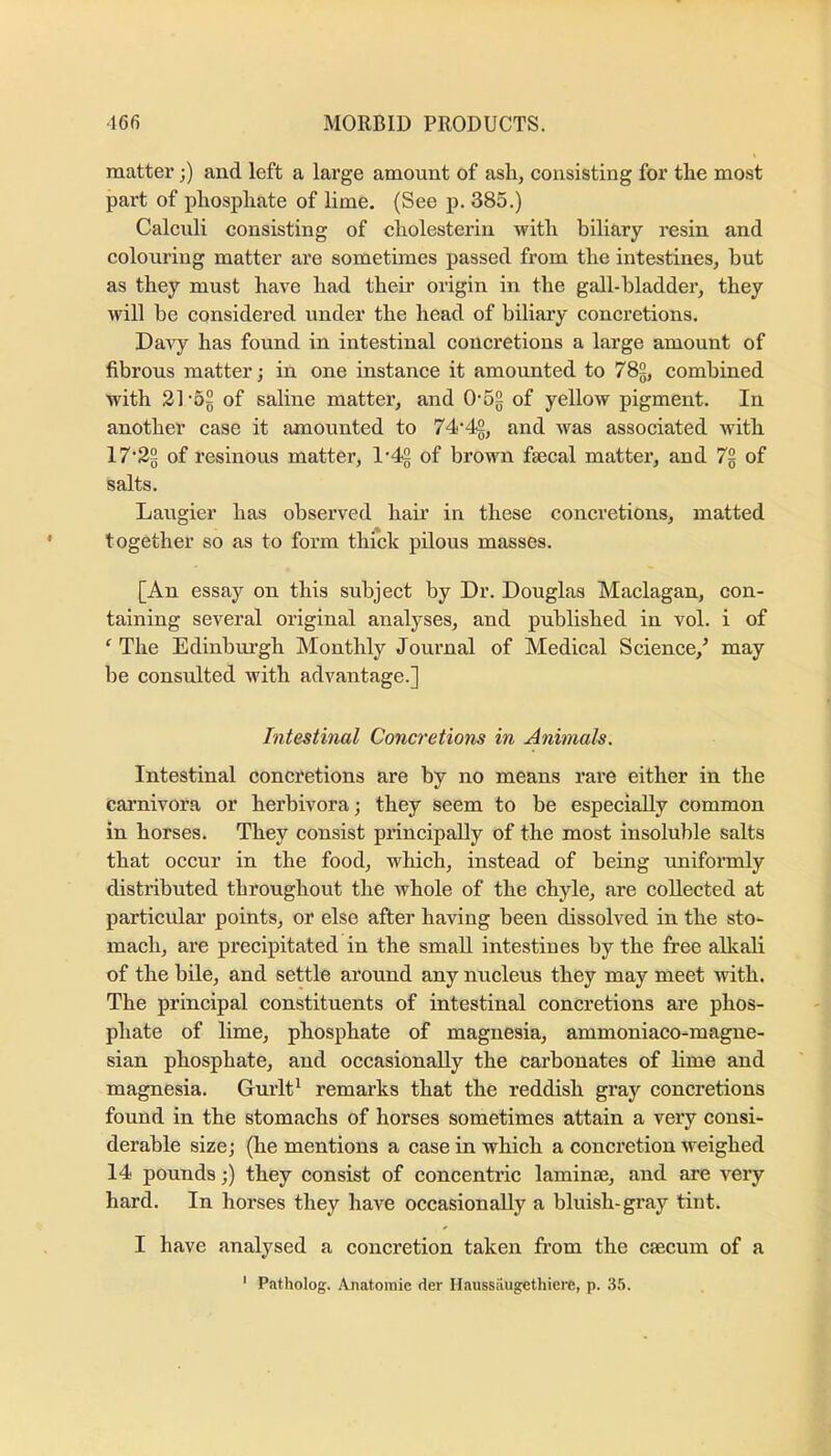 matter;) and left a large amount of asli, consisting for the most part of pliospliate of lime, (See p. 385.) Calculi consisting of cliolesterin with biliary resin and colouring matter are sometimes passed from the intestines, hut as they must have had their origin in the gall-bladder, they will he considered under the head of biliary concretions. Davy has found in intestinal concretions a large amount of fibrous matter; in one instance it amounted to 782, combined with 21 'Sg of saline matter, and 0’52 of yellow pigment. In another case it amounted to 74'42, and was associated with 17‘22 of resinous matter, of brown faecal matter, and 7g of salts. Laugier has observed hair in these concretions, matted together so as to form thick pilous masses. [An essay on this subject by Dr. Douglas Maclagan, con- taining several original analyses, and published in vol. i of ‘ The Edinburgh Monthly Journal of Medical Science,’ may be consulted with advantage.] Intestinal Conci'etions in Animals. Intestinal conci'etions are by no means rare either in the carnivora or herbivora; they seem to be especially common in horses. They consist principally of the most insoluble salts that occur in the food, which, instead of being uniformly distributed throughout the whole of the chyle, are collected at particular points, or else after having been dissolved in the sto- mach, are precipitated in the small intestines by the free alkali of the bile, and settle around any nucleus they may meet with. The principal constituents of intestinal concretions are phos- phate of lime, phosphate of magnesia, ammoniaco-magne- sian phosphate, and occasionally the carbonates of hme and magnesia. Gurlt^ remarks that the reddish gray concretions found in the stomachs of horses sometimes attain a very consi- derable size; (he mentions a case in which a concretion weighed 14 pounds;) they consist of concentric laminte, and are very hard. In horses they haA’^e occasionally a bluish-gray tint. I have analysed a concretion taken from the caecum of a * Patholog. Anatomic der Haussiiugethiere, p. 35.