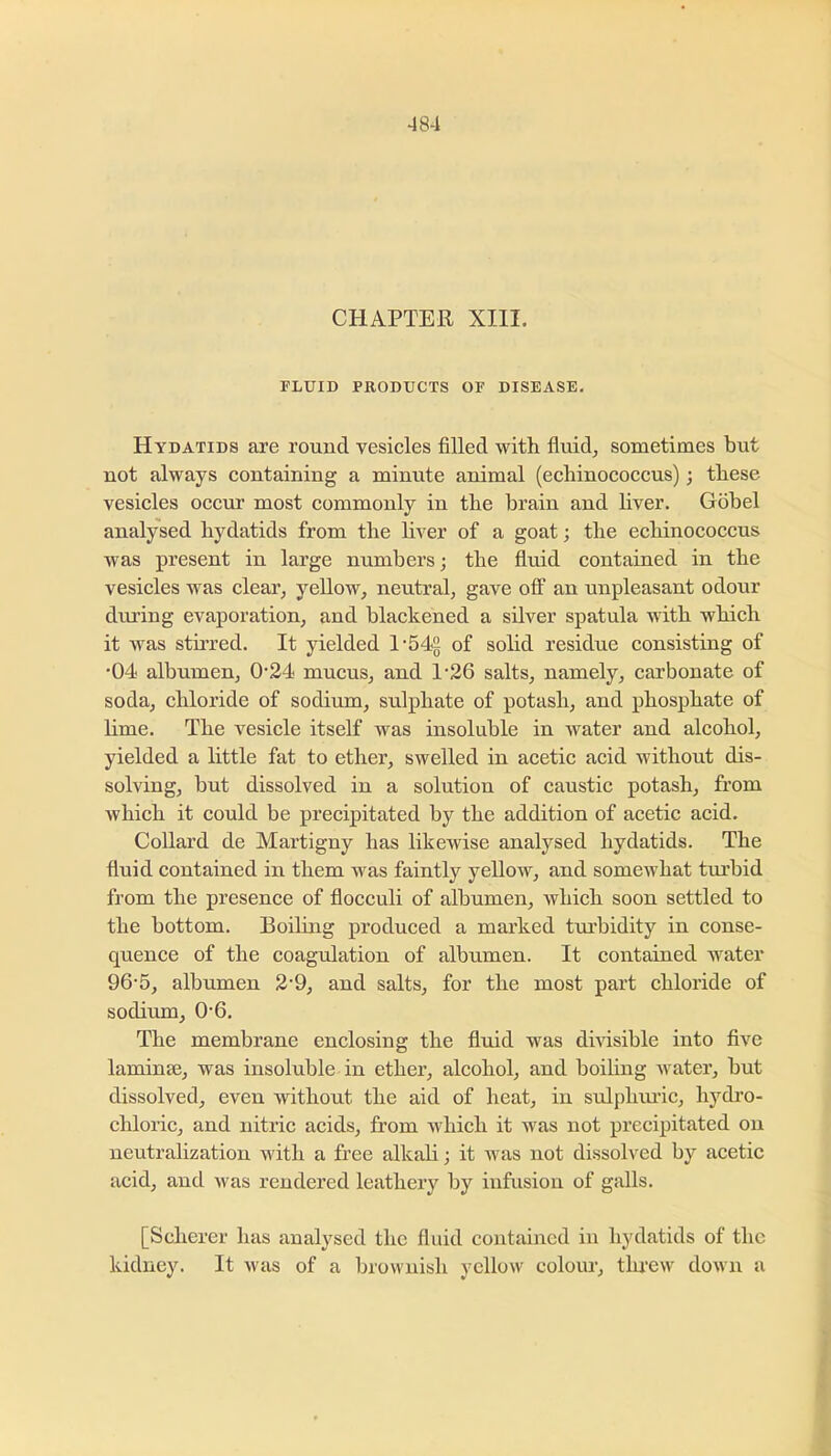 CHAPTER XIII. FLUID PRODUCTS OF DISEASE. Hydatids are round vesicles filled witli fiuid, sometimes but not always containing a minute animal (echinococcus); these vesicles occur most commonly in the brain and liver. Gobel analysed hydatids from the liver of a goat; the echinococcus was present in large numbers; the fluid contained in the vesicles was clear, yellow, neutral, gave off an unpleasant odour during evaporation, and blackened a silver spatula with which it was stirred. It yielded l-54£ of solid residue consisting of ■04 albumen, 0*24 mucus, and 1’26 salts, namely, carbonate of soda, chloride of sodium, sulphate of potash, and phosphate of lime. The vesicle itself was insoluble in water and alcohol, yielded a little fat to ether, swelled in acetic acid without dis- solving, but dissolved in a solution of caustic potash, from which it could be precipitated by the addition of acetic acid. Collard de Martigny has likewise analysed hydatids. The fluid contained in them was faintly yeUow, and somewhat turbid from the presence of flocculi of albumen, which soon settled to the bottom. Boiling produced a marked turbidity in conse- quence of the coagulation of albumen. It contained water 96‘5, albumen 2'9, and salts, for the most part chloride of sodium, 0'6. The membrane enclosing the fluid was divisible into five laminae, was insoluble in ether, alcohol, and boiling water, but dissolved, even without the aid of heat, in sulpluu’ic, hydi’o- chloric, and nitric acids, from which it was not precipitated on neutralization with a free alkali; it w^as not dissolved by acetic acid, and was rendered leathery by infusion of galls. [Scherer has analysed the fluid contained in hydatids of the kidney. It was of a brownish yellow colour, threw down a