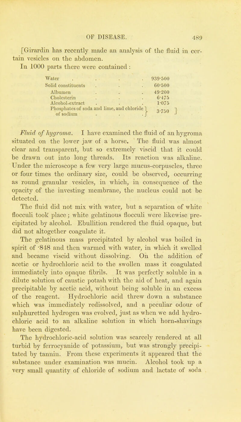[Givarclin lias recently made an analysis of the fluid in cer- tain vesicles on the abdomen. In 1000 parts there were contained : ■Water .... 939-500 Solid constituents . . . 60-500 Albumen . . . 49-200 Cbolcsterin . . . 6-475 Alcohol-extract . . . 1-075 Phosphates of soda and lime, and chloride 1 Q.yiio 1 of sodiimi . . . j Fluid of hygroma. I have examined the fluid of an hygroma situated on the lower jaw of a horse. The fluid was almost clear and transparent, but so extremely viscid that it could be drawn out into long threads. Its reaction was alkaline. Under the microscope a few very large mucus-corpuscles, three or four times the ordinary size, could be observed, occurring as round granular vesicles, in which, in consequence of the opacity of the investing membrane, the nucleus could not be detected. The fluid did not mix with water, but a separation of white flocculi took place; white gelatinous floccuh were likewise pre- cipitated by alcohol. Ebulhtion rendered the fluid opaque, but did not altogether coagulate it. The gelatinous mass precipitated by alcohol was boiled in spirit of '848 and then warmed with water, in which it swelled and became -^dscid without dissolving. On the addition of acetic or hydrochloric acid to the swollen mass it coagidated immediately into opaque fibrils. It was perfectly soluble in a dilute solution of caustic potash with the aid of heat, and again precipitable by acetic acid, without being soluble in an excess of the reagent. Hydrochloric acid threw down a substance which was immediately redissolved, and a peculiar odour of sulphuretted hydrogen was evolved, just as when we add hydi’o- chloric acid to an alkahne solution in which horn-shavings have been digested. The hydrochloric-acid solution was scarcely rendered at all turbid by ferrocyanide of potassium, but was strongly precipi- tated by tannin. From these experiments it appeared that the substance under examination was mucin. Alcohol took up a very small quantity of chloride of sodium aiid lactate of soda