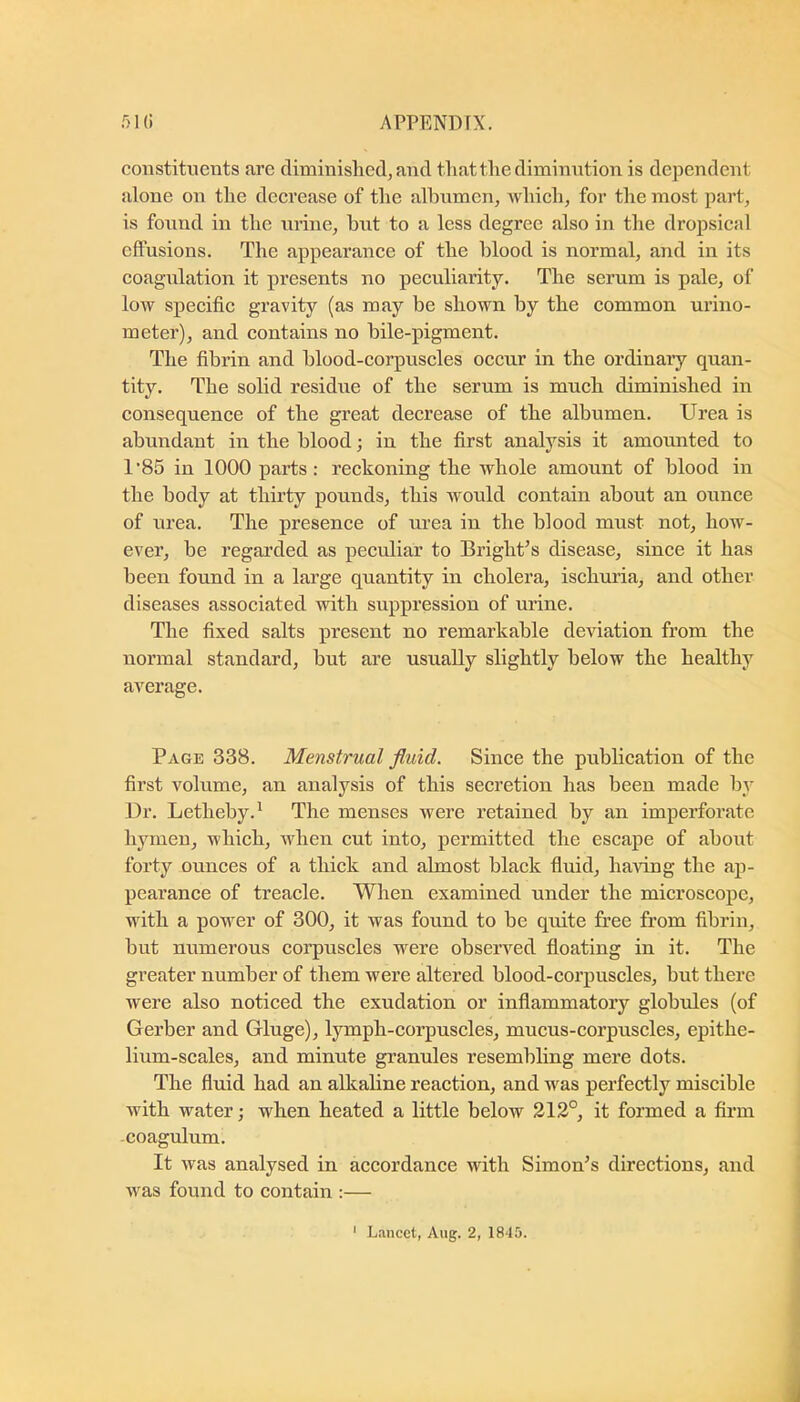 constituents are diminished, and that the diminution is dependent alone on the decrease of the alhumen, Avhich, for the most part, is found in the urine, hut to a less degree also in the dropsical effusions. The appearance of the blood is normal, and in its eoagulation it presents no peculiarity. The serum is pale, of loAv specific gravity (as may be shown by the eommon urino- meter), and contains no bile-pigment. The fibrin and blood-corpuscles occur in the ordinary quan- tity. The solid residue of the serum is much diminished in consequence of the great decrease of the albumen. Urea is abundant in the blood; in the first analysis it amounted to 1’85 in 1000 parts: reekoning the whole amount of blood in the body at thirty pounds, this Avould contain about an ounce of urea. The presence of urea in the blood must not, how- ever, be regarded as peculiar to Bright’s disease, since it has been found in a large quantity in cholera, ischuria, and other diseases associated with suppression of urine. The fixed salts present no remarkable deviation from the normal standard, but are usually slightly below the healthy average. Page 338. Menstrual fluid. Sinee the publication of the first volume, an analysis of this secretion has been made by Dr. Letheby.^ The menses were retained by an imperforate hymen, which, when cut into, permitted the escape of about forty ounees of a thick and almost black fluid, having the ap- pearance of treacle. When examined under the microscope, with a power of 300, it was found to be quite free from fibrin, but numerous corpuscles were observed floating in it. The greater number of them were altered blood-corpuscles, but there were also noticed the exudation or inflammatory globules (of Gerber and Gluge), lymph-corpuscles, mucus-corpuscles, epithe- lium-scales, and minute grannies resembling mere dots. The fluid had an alkaline reaction, and Avas perfectly miscible Avith water; when heated a little below 212°, it formed a firm -coagulum. It Avas analysed in accordance with Simon’s directions, and Avas found to contain :—