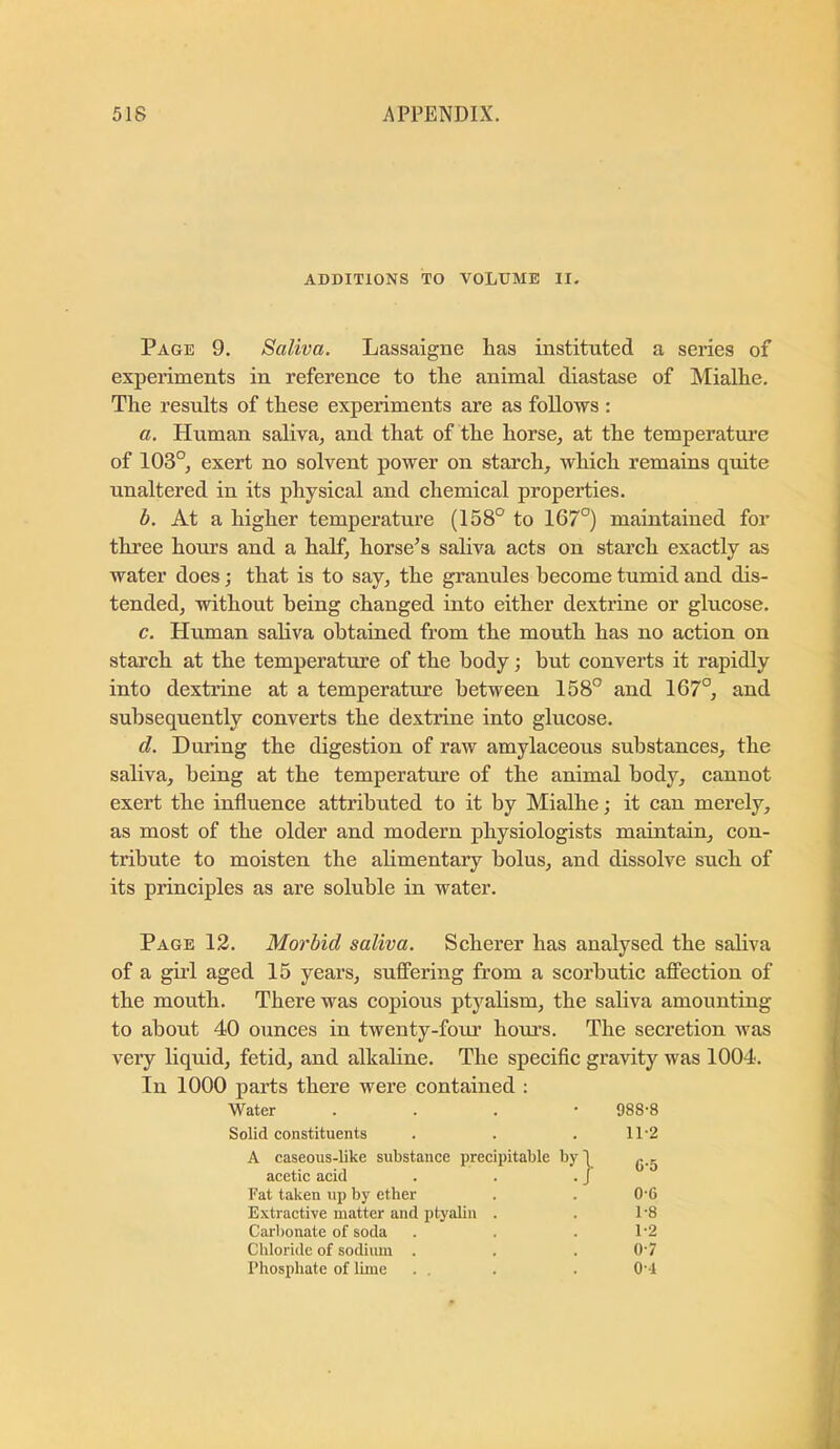 ADDITIONS TO VOLUME II. Page 9. Saliva. Lassaigne has instituted a series of experiments in reference to the animal diastase of Mialhe. The results of these experiments are as follows : a. Human saliva, and that of the horse, at the temperature of 103°, exert no solvent power on starch, which remains quite unaltered in its physical and chemical properties. b. At a higher temperature (158° to 167°) maintained for three hours and a half, horse’s sahva acts on starch exactly as water does; that is to say, the granules become tumid and dis- tended, without being changed into either dextrine or glucose. c. Human saliva obtained from the mouth has no action on starch at the temperature of the body; but converts it rapidly into dextrine at a temperature between 158° and 167°, and subsequently converts the dextrine into glucose. d. During the digestion of raw amylaceous substances, the saliva, being at the temperature of the animal body, cannot exert the influence attributed to it by Mialhe; it can merely, as most of the older and modern physiologists maintain, con- tribute to moisten the ahmentary bolus, and dissolve such of its principles as are soluble in water. Page 13. Morbid saliva. Scherer has analysed the saliva of a girl aged 15 years, suffering from a scorbutic affection of the mouth. There was copious ptyalism, the saliva amounting to about 40 ounces in twenty-fom’ hours. The secretion was very liquid, fetid, and alkahne. The specific gravity was 1004. In 1000 parts there were contained : Water . . . • 988-8 Solid constituents 11-2 A caseous-like substance precipitable by! acetic acid . . . J C-5 Fat taken up by etber 0-6 Extractive matter and ptyabn . 1-8 Carbonate of soda 1-2 Chloride of sodium . 0-7 Phosphate of lime 0-1