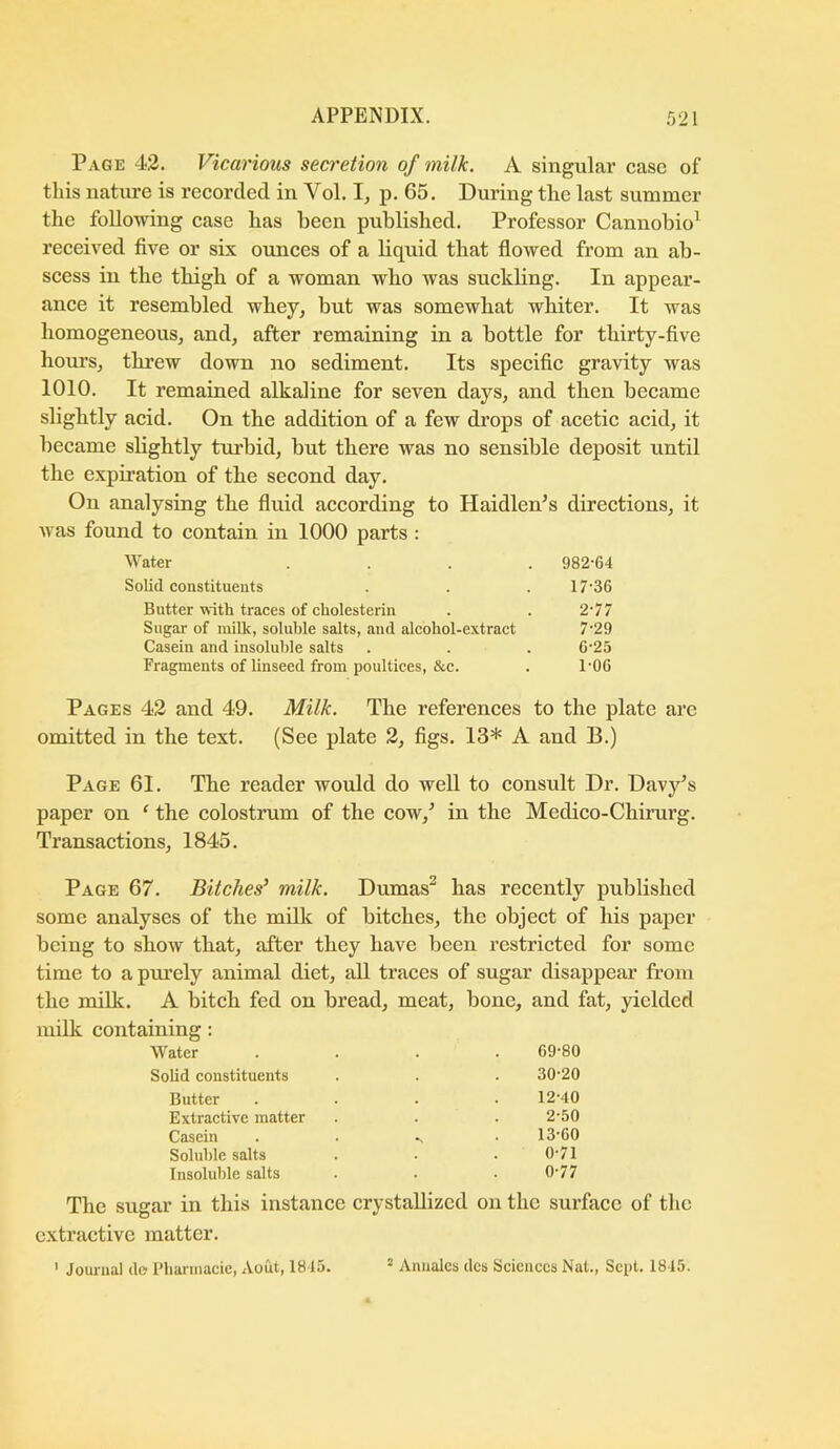 Page 42. Vicarious secretion of milk. A singular ease of this natiure is reeorcled in Vol. 1, p. 65. During the last summer the following ease has been published. Professor Cannobio^ reeeived five or six ounees of a liquid tliat fiowed from an ab- seess in the thigh of a woman who was suekhng. In appear- anee it resembled whey, but was somewhat whiter. It was homogeneous, and, after remaining in a bottle for thirty-five hours, threw down no sediment. Its speeifie gravity was 1010. It remained alkaline for seven days, and then beeame slightly acid. On the addition of a few drops of acetic acid, it became shghtly turbid, but there was no sensible deposit until the expiration of the second day. On analysing the fluid according to Haidlen’s directions, it was found to contain in 1000 parts : Water .... 982-64 Solid constituents . . . 17'36 Butter with traces of cholesterin . . 2-77 Sugar of milk, soluble salts, and alcohol-extract 7-29 Casein and insoluble salts . . . 6-23 Fragments of linseed from poultices, &c. . 1-OG Pages 42 and 49. Milk. The references to the plate arc omitted in the text. (See plate 2, figs. 13* A and B.) Page 61. The reader would do well to consult Dr. Davy’s paper on ‘ the colostrum of the cow,’ in the Medico-Chirurg. Transactions, 1845. Page 67. Bitches’ milk. Dumas^ has recently published some analyses of the milk of bitches, the object of his paper being to show that, after they have been restricted for some time to a purely animal diet, all traces of sugar disappear from the milk. A bitch fed on bread, meat, bone, and fat, yielded milk containing: Water . 69-80 Solid constituents 30-20 Butter Extraetive matter Casein Soluble salts Insoluble salts 12- 40 2-50 13- 60 0-71 0-77 The sugar in this instance crystallized on the surface of the extractive matter. ' Journal do Pharmacie, Aout, 1815. ’ Aimalcs dcs Sciences Nat., Sept. 1815.