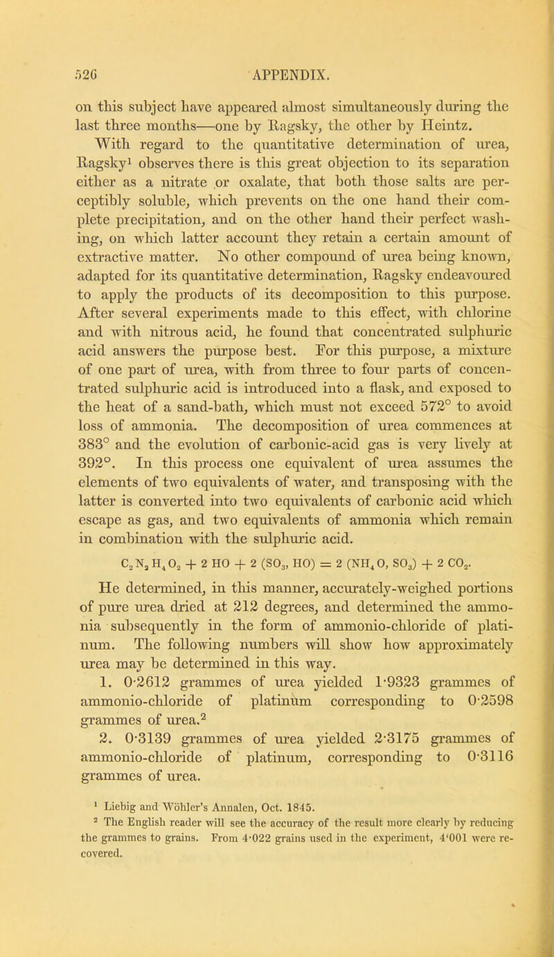 on this subject have appeared almost simultaneously during the last three months—one by Ragslcy, the other by Pleintz. With regard to the quantitative determination of urea, Ragskyi observes there is this great objection to its separation either as a nitrate or oxalate, that both those salts are per- ceptibly soluble, which prevents on the one hand their com- plete precipitation, and on the other hand their perfect wash- ing, on which latter aecount they retain a certain amount of extractive matter. No other compound of urea being known, adapted for its quantitative determination, Ragsky endeavoured to apply the products of its decomposition to this purpose. After several experiments made to this effect, with chlorine and with nitrous acid, he formd that concentrated sulphuric acid answers the purpose best. For this purpose, a mixture of one part of urea, with from three to four parts of concen- trated sulphuric acid is introduced into a flask, and exposed to the heat of a sand-bath, which must not exceed 572° to avoid loss of ammonia. The decomposition of urea commences at 383° and the evolution of carbonic-acid gas is very lively at 392°. In this process one equivalent of m’ea assumes the elements of two equivalents of water, and transposing with the latter is converted into two equivalents of carbonic acid which escape as gas, and two equivalents of ammonia which remain in combination with the sulphuric acid. CjNj 4- 2 HO -f 2 (SO3, HO) = 2 (NH^ 0, SO3) -|- 2 CO3. He determined, in tins manner, accurately-weighed portions of pure urea dried at 212 degrees, and determined the ammo- nia subsequently in the form of ammonio-chloride of plati- num. The following numbers will show how approximately urea may be determined in this way. 1. 0-2612 grammes of urea yielded 1-9323 grammes of ammonio-chloride of platinum corresponding to 0-2598 grammes of urea.^ 2. 0-3139 grammes of urea yielded 2-3175 grammes of ammonio-chloride of platinum, corresponding to 0-3116 grammes of urea. ' Liebig and Wbliler’s Annalen, Oct. 1845. ^ The English reader will see the accuracy of the result more clearly by reducing the grammes to grains. From 4-022 grains used in the experiment, 4‘001 were re- covered.